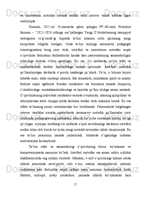 va   innovatsion   metodlar   asosida   tashkil   etish   ustuvor   vazifa   sifatida   ilgari
surilmoqda.
Xususan,   2022-yil   28-yanvarda   qabul   qilingan   PF–60-sonli   Prezident
farmoni   –   “2022–2026   yillarga   mo‘ljallangan   Yangi   O‘zbekistonning   taraqqiyot
strategiyasi   to‘g‘risida”gi   hujjatda   ta’lim   sohasini   isloh   qilishning   yangi
bosqichlari   belgilab   berilgan.   Unda   ta’lim   tizimiga   zamonaviy   pedagogik
texnologiyalarni   keng   joriy   etish,   interfaol   va   innovatsion   metodlar   orqali
o‘quvchilar   faoliyatini   faollashtirish   hamda   dars   jarayonlarining   samaradorligini
oshirishga   alohida   e’tibor   qaratilgan.   Bu   esa,   o‘z   navbatida,   ta’lim   sifati   va
raqobatbardosh   kadrlar   tayyorlashga   xizmat   qilmoqda.   Interfaol   metodlar
qo‘llanilayotgan   darslarda   o‘quvchi   markazga   qo‘yiladi.   Ya’ni,   u   bilimni   tayyor
holatda emas, balki mustaqil izlanish, fikr almashish, muhokama qilish va amaliy
faoliyat   orqali   egallaydi.   Bunday   yondashuv   esa   bilimlarni   yanada   chuqurroq
o‘zlashtirishga, mustahkamlashtirishga va hayotda qo‘llay olishga zamin yaratadi.
O‘quvchilarning individual yondashuv asosida rivojlanishi, ularning qiziqishlari va
ehtiyojlaridan   kelib  chiqqan   holda   darslarni   tashkil   etish   imkonini   beradi.   Bu  esa
sifatli   ta’limning   asosiy   mezonlaridan   biri   hisoblanadi.   Farmonlarda   belgilangan
ustuvor   vazifalar   asosida   maktablarda   zamonaviy   metodik   qo‘llanmalar   joriy
etilmoqda, pedagoglarning malakasini  oshirish bo‘yicha muntazam  kurslar  yo‘lga
qo‘yilgan. Ayniqsa, boshlang‘ich sinflarda o‘qish savodxonligi darslarini interfaol
usullar bilan olib borish bo‘yicha yangi metodik tavsiyalar ishlab chiqilmoqda. Bu
esa   ta’lim   jarayonini   yanada   jonlantiradi,   bolalarda   o‘rganishga   nisbatan
motivatsiyani kuchaytiradi.
Ta’lim   sifati   va   samaradorligi   o‘quvchining   bilimi,   ko‘nikmasi   va
kompetensiyasida   namoyon   bo‘ladi.   Interfaol   metodlar   esa   aynan   ushbu   uchlikni
shakllantirishda eng  muhim  vositadir. Masalan,  4-sinf  o‘quvchisiga  hikoya ustida
ishlash   jarayonida   savol-javob,   rolli   o‘yin,   matnni   sahnalashtirish,   yakuniy
muhokama   kabi   faoliyatlar   orqali   nafaqat   matn   mazmuni   tushuntiriladi,   balki
fikrlash,   muloqot,   ijodiy   yondashuv,   jamoada   ishlash   ko‘nikmalari   ham
12 