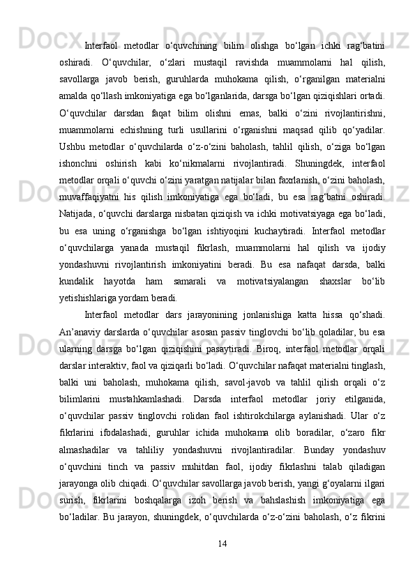 Interfaol   metodlar   o‘quvchining   bilim   olishga   bo‘lgan   ichki   rag‘batini
oshiradi.   O‘quvchilar,   o‘zlari   mustaqil   ravishda   muammolarni   hal   qilish,
savollarga   javob   berish,   guruhlarda   muhokama   qilish,   o‘rganilgan   materialni
amalda qo‘llash imkoniyatiga ega bo‘lganlarida, darsga bo‘lgan qiziqishlari ortadi.
O‘quvchilar   darsdan   faqat   bilim   olishni   emas,   balki   o‘zini   rivojlantirishni,
muammolarni   echishning   turli   usullarini   o‘rganishni   maqsad   qilib   qo‘yadilar.
Ushbu   metodlar   o‘quvchilarda   o‘z-o‘zini   baholash,   tahlil   qilish,   o‘ziga   bo‘lgan
ishonchni   oshirish   kabi   ko‘nikmalarni   rivojlantiradi.   Shuningdek,   interfaol
metodlar orqali o‘quvchi o‘zini yaratgan natijalar bilan faxrlanish, o‘zini baholash,
muvaffaqiyatni   his   qilish   imkoniyatiga   ega   bo‘ladi,   bu   esa   rag‘batni   oshiradi.
Natijada, o‘quvchi darslarga nisbatan qiziqish va ichki motivatsiyaga ega bo‘ladi,
bu   esa   uning   o‘rganishga   bo‘lgan   ishtiyoqini   kuchaytiradi.   Interfaol   metodlar
o‘quvchilarga   yanada   mustaqil   fikrlash,   muammolarni   hal   qilish   va   ijodiy
yondashuvni   rivojlantirish   imkoniyatini   beradi.   Bu   esa   nafaqat   darsda,   balki
kundalik   hayotda   ham   samarali   va   motivatsiyalangan   shaxslar   bo‘lib
yetishishlariga yordam beradi.
Interfaol   metodlar   dars   jarayonining   jonlanishiga   katta   hissa   qo‘shadi.
An’anaviy   darslarda   o‘quvchilar  asosan  passiv   tinglovchi  bo‘lib  qoladilar,  bu  esa
ularning   darsga   bo‘lgan   qiziqishini   pasaytiradi.   Biroq,   interfaol   metodlar   orqali
darslar interaktiv, faol va qiziqarli bo‘ladi. O‘quvchilar nafaqat materialni tinglash,
balki   uni   baholash,   muhokama   qilish,   savol-javob   va   tahlil   qilish   orqali   o‘z
bilimlarini   mustahkamlashadi.   Darsda   interfaol   metodlar   joriy   etilganida,
o‘quvchilar   passiv   tinglovchi   rolidan   faol   ishtirokchilarga   aylanishadi.   Ular   o‘z
fikrlarini   ifodalashadi,   guruhlar   ichida   muhokama   olib   boradilar,   o‘zaro   fikr
almashadilar   va   tahliliy   yondashuvni   rivojlantiradilar.   Bunday   yondashuv
o‘quvchini   tinch   va   passiv   muhitdan   faol,   ijodiy   fikrlashni   talab   qiladigan
jarayonga olib chiqadi. O‘quvchilar savollarga javob berish, yangi g‘oyalarni ilgari
surish,   fikrlarini   boshqalarga   izoh   berish   va   bahslashish   imkoniyatiga   ega
bo‘ladilar.   Bu   jarayon,   shuningdek,   o‘quvchilarda   o‘z-o‘zini   baholash,   o‘z   fikrini
14 