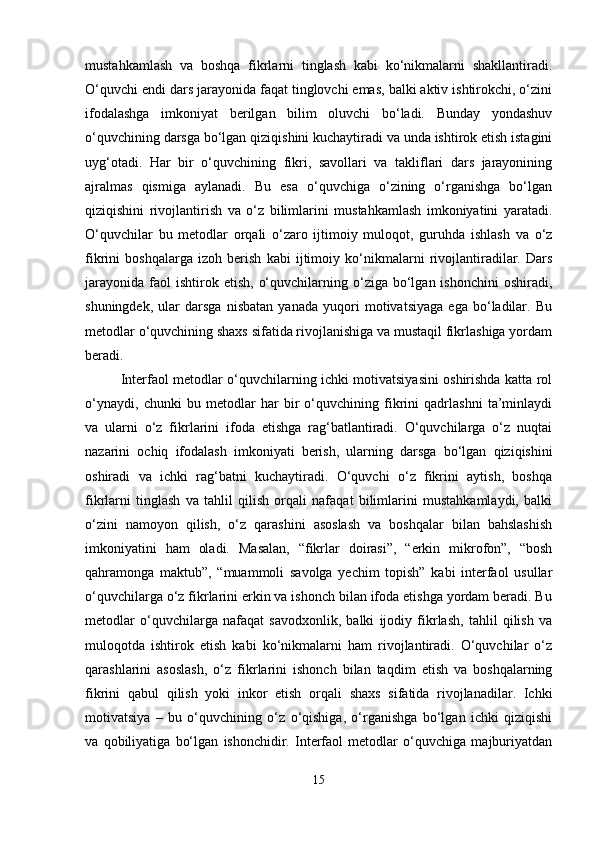 mustahkamlash   va   boshqa   fikrlarni   tinglash   kabi   ko‘nikmalarni   shakllantiradi.
O‘quvchi endi dars jarayonida faqat tinglovchi emas, balki aktiv ishtirokchi, o‘zini
ifodalashga   imkoniyat   berilgan   bilim   oluvchi   bo‘ladi.   Bunday   yondashuv
o‘quvchining darsga bo‘lgan qiziqishini kuchaytiradi va unda ishtirok etish istagini
uyg‘otadi.   Har   bir   o‘quvchining   fikri,   savollari   va   takliflari   dars   jarayonining
ajralmas   qismiga   aylanadi.   Bu   esa   o‘quvchiga   o‘zining   o‘rganishga   bo‘lgan
qiziqishini   rivojlantirish   va   o‘z   bilimlarini   mustahkamlash   imkoniyatini   yaratadi.
O‘quvchilar   bu   metodlar   orqali   o‘zaro   ijtimoiy   muloqot,   guruhda   ishlash   va   o‘z
fikrini   boshqalarga   izoh   berish   kabi   ijtimoiy   ko‘nikmalarni   rivojlantiradilar.   Dars
jarayonida   faol  ishtirok  etish,   o‘quvchilarning  o‘ziga  bo‘lgan  ishonchini   oshiradi,
shuningdek,   ular   darsga   nisbatan   yanada   yuqori   motivatsiyaga   ega   bo‘ladilar.   Bu
metodlar o‘quvchining shaxs sifatida rivojlanishiga va mustaqil fikrlashiga yordam
beradi.
Interfaol metodlar o‘quvchilarning ichki motivatsiyasini oshirishda katta rol
o‘ynaydi,   chunki   bu   metodlar   har   bir   o‘quvchining   fikrini   qadrlashni   ta’minlaydi
va   ularni   o‘z   fikrlarini   ifoda   etishga   rag‘batlantiradi.   O‘quvchilarga   o‘z   nuqtai
nazarini   ochiq   ifodalash   imkoniyati   berish,   ularning   darsga   bo‘lgan   qiziqishini
oshiradi   va   ichki   rag‘batni   kuchaytiradi.   O‘quvchi   o‘z   fikrini   aytish,   boshqa
fikrlarni   tinglash   va   tahlil   qilish   orqali   nafaqat   bilimlarini   mustahkamlaydi,   balki
o‘zini   namoyon   qilish,   o‘z   qarashini   asoslash   va   boshqalar   bilan   bahslashish
imkoniyatini   ham   oladi.   Masalan,   “fikrlar   doirasi”,   “erkin   mikrofon”,   “bosh
qahramonga   maktub”,   “muammoli   savolga   yechim   topish”   kabi   interfaol   usullar
o‘quvchilarga o‘z fikrlarini erkin va ishonch bilan ifoda etishga yordam beradi. Bu
metodlar   o‘quvchilarga   nafaqat   savodxonlik,   balki   ijodiy   fikrlash,   tahlil   qilish   va
muloqotda   ishtirok   etish   kabi   ko‘nikmalarni   ham   rivojlantiradi.   O‘quvchilar   o‘z
qarashlarini   asoslash,   o‘z   fikrlarini   ishonch   bilan   taqdim   etish   va   boshqalarning
fikrini   qabul   qilish   yoki   inkor   etish   orqali   shaxs   sifatida   rivojlanadilar.   Ichki
motivatsiya   –   bu   o‘quvchining   o‘z   o‘qishiga,   o‘rganishga   bo‘lgan   ichki   qiziqishi
va   qobiliyatiga   bo‘lgan   ishonchidir.   Interfaol   metodlar   o‘quvchiga   majburiyatdan
15 