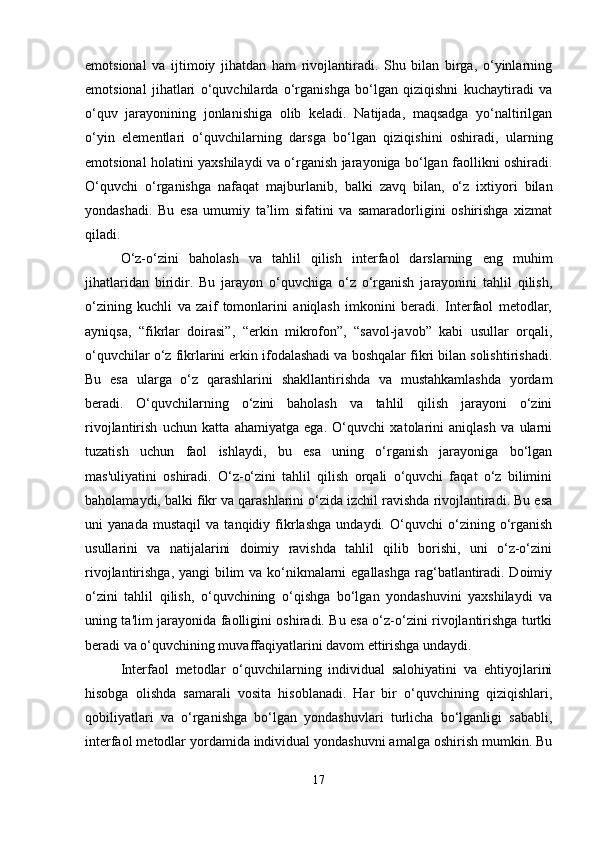emotsional   va   ijtimoiy   jihatdan   ham   rivojlantiradi.   Shu   bilan   birga,   o‘yinlarning
emotsional   jihatlari   o‘quvchilarda   o‘rganishga   bo‘lgan   qiziqishni   kuchaytiradi   va
o‘quv   jarayonining   jonlanishiga   olib   keladi.   Natijada,   maqsadga   yo‘naltirilgan
o‘yin   elementlari   o‘quvchilarning   darsga   bo‘lgan   qiziqishini   oshiradi,   ularning
emotsional holatini yaxshilaydi va o‘rganish jarayoniga bo‘lgan faollikni oshiradi.
O‘quvchi   o‘rganishga   nafaqat   majburlanib,   balki   zavq   bilan,   o‘z   ixtiyori   bilan
yondashadi.   Bu   esa   umumiy   ta’lim   sifatini   va   samaradorligini   oshirishga   xizmat
qiladi.
O‘z-o‘zini   baholash   va   tahlil   qilish   interfaol   darslarning   eng   muhim
jihatlaridan   biridir.   Bu   jarayon   o‘quvchiga   o‘z   o‘rganish   jarayonini   tahlil   qilish,
o‘zining   kuchli   va   zaif   tomonlarini   aniqlash   imkonini   beradi.   Interfaol   metodlar,
ayniqsa,   “fikrlar   doirasi”,   “erkin   mikrofon”,   “savol-javob”   kabi   usullar   orqali,
o‘quvchilar o‘z fikrlarini erkin ifodalashadi va boshqalar fikri bilan solishtirishadi.
Bu   esa   ularga   o‘z   qarashlarini   shakllantirishda   va   mustahkamlashda   yordam
beradi.   O‘quvchilarning   o‘zini   baholash   va   tahlil   qilish   jarayoni   o‘zini
rivojlantirish   uchun   katta   ahamiyatga   ega.   O‘quvchi   xatolarini   aniqlash   va   ularni
tuzatish   uchun   faol   ishlaydi,   bu   esa   uning   o‘rganish   jarayoniga   bo‘lgan
mas'uliyatini   oshiradi.   O‘z-o‘zini   tahlil   qilish   orqali   o‘quvchi   faqat   o‘z   bilimini
baholamaydi, balki fikr va qarashlarini o‘zida izchil ravishda rivojlantiradi. Bu esa
uni   yanada   mustaqil   va   tanqidiy   fikrlashga   undaydi.   O‘quvchi   o‘zining   o‘rganish
usullarini   va   natijalarini   doimiy   ravishda   tahlil   qilib   borishi,   uni   o‘z-o‘zini
rivojlantirishga, yangi  bilim  va ko‘nikmalarni  egallashga  rag‘batlantiradi. Doimiy
o‘zini   tahlil   qilish,   o‘quvchining   o‘qishga   bo‘lgan   yondashuvini   yaxshilaydi   va
uning ta'lim jarayonida faolligini oshiradi. Bu esa o‘z-o‘zini rivojlantirishga turtki
beradi va o‘quvchining muvaffaqiyatlarini davom ettirishga undaydi.
Interfaol   metodlar   o‘quvchilarning   individual   salohiyatini   va   ehtiyojlarini
hisobga   olishda   samarali   vosita   hisoblanadi.   Har   bir   o‘quvchining   qiziqishlari,
qobiliyatlari   va   o‘rganishga   bo‘lgan   yondashuvlari   turlicha   bo‘lganligi   sababli,
interfaol metodlar yordamida individual yondashuvni amalga oshirish mumkin. Bu
17 