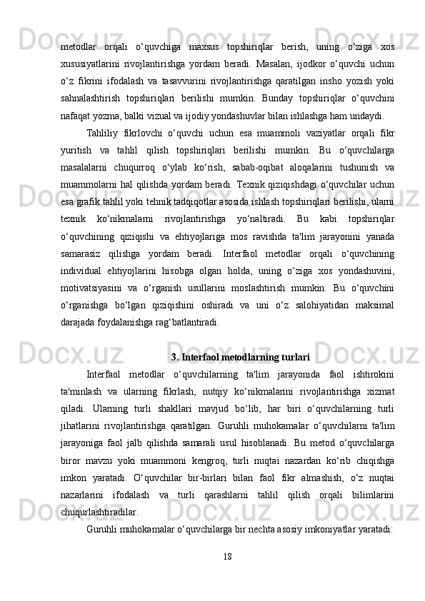 metodlar   orqali   o‘quvchiga   maxsus   topshiriqlar   berish,   uning   o‘ziga   xos
xususiyatlarini   rivojlantirishga   yordam   beradi.   Masalan,   ijodkor   o‘quvchi   uchun
o‘z   fikrini   ifodalash   va   tasavvurini   rivojlantirishga   qaratilgan   insho   yozish   yoki
sahnalashtirish   topshiriqlari   berilishi   mumkin.   Bunday   topshiriqlar   o‘quvchini
nafaqat yozma, balki vizual va ijodiy yondashuvlar bilan ishlashga ham undaydi.
Tahliliy   fikrlovchi   o‘quvchi   uchun   esa   muammoli   vaziyatlar   orqali   fikr
yuritish   va   tahlil   qilish   topshiriqlari   berilishi   mumkin.   Bu   o‘quvchilarga
masalalarni   chuqurroq   o‘ylab   ko‘rish,   sabab-oqibat   aloqalarini   tushunish   va
muammolarni   hal  qilishda  yordam  beradi.  Texnik  qiziqishdagi   o‘quvchilar   uchun
esa grafik tahlil yoki tehnik tadqiqotlar asosida ishlash topshiriqlari berilishi, ularni
texnik   ko‘nikmalarni   rivojlantirishga   yo‘naltiradi.   Bu   kabi   topshiriqlar
o‘quvchining   qiziqishi   va   ehtiyojlariga   mos   ravishda   ta'lim   jarayonini   yanada
samarasiz   qilishga   yordam   beradi.   Interfaol   metodlar   orqali   o‘quvchining
individual   ehtiyojlarini   hisobga   olgan   holda,   uning   o‘ziga   xos   yondashuvini,
motivatsiyasini   va   o‘rganish   usullarini   moslashtirish   mumkin.   Bu   o‘quvchini
o‘rganishga   bo‘lgan   qiziqishini   oshiradi   va   uni   o‘z   salohiyatidan   maksimal
darajada foydalanishga rag‘batlantiradi.
3. Interfaol metodlarning turlari
Interfaol   metodlar   o‘quvchilarning   ta'lim   jarayonida   faol   ishtirokini
ta'minlash   va   ularning   fikrlash,   nutqiy   ko‘nikmalarini   rivojlantirishga   xizmat
qiladi.   Ularning   turli   shakllari   mavjud   bo‘lib,   har   biri   o‘quvchilarning   turli
jihatlarini   rivojlantirishga   qaratilgan.   Guruhli   muhokamalar   o‘quvchilarni   ta'lim
jarayoniga   faol   jalb   qilishda   samarali   usul   hisoblanadi.   Bu   metod   o‘quvchilarga
biror   mavzu   yoki   muammoni   kengroq,   turli   nuqtai   nazardan   ko‘rib   chiqishga
imkon   yaratadi.   O‘quvchilar   bir-birlari   bilan   faol   fikr   almashish,   o‘z   nuqtai
nazarlarini   ifodalash   va   turli   qarashlarni   tahlil   qilish   orqali   bilimlarini
chuqurlashtiradilar.
Guruhli muhokamalar o‘quvchilarga bir nechta asosiy imkoniyatlar yaratadi:
18 