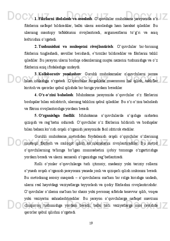 1. Fikrlarni   ifodalash  va asoslash :  O‘quvchilar  muhokama  jarayonida  o‘z
fikrlarini   nafaqat   bildiradilar,   balki   ularni   asoslashga   ham   harakat   qiladilar.   Bu
ularning   mantiqiy   tafakkurini   rivojlantiradi,   argumentlarni   to‘g‘ri   va   aniq
keltirishni o‘rgatadi.
2. Tushunishni   va   muloqotni   rivojlantirish :   O‘quvchilar   bir-birining
fikrlarini   tinglashadi,   savollar   berishadi,   e’tirozlar   bildiradilar   va   fikrlarini   tahlil
qiladilar. Bu jarayon ularni boshqa odamlarning nuqtai nazarini tushunishga va o‘z
fikrlarini aniq ifodalashga undaydi.
3. Kollaborativ   yondashuv :   Guruhli   muhokamalar   o‘quvchilarni   jamoa
bilan   ishlashga   o‘rgatadi.   O‘quvchilar   birgalikda   muammoni   hal   qilish,   takliflar
kiritish va qarorlar qabul qilishda bir-biriga yordam beradilar.
4. O‘z-o‘zini   baholash :   Muhokama   jarayonida   o‘quvchilar   o‘z   fikrlarini
boshqalar bilan solishtirib, ularning tahlilini qabul qiladilar. Bu o‘z-o‘zini baholash
va fikrini rivojlantirishga yordam beradi.
5. O‘rganishga   faollik :   Muhokama   o‘quvchilarda   o‘qishga   nisbatan
qiziqish   va   rag‘batni   oshiradi.   O‘quvchilar   o‘z   fikrlarini   bildirish   va   boshqalar
bilan baham ko‘rish orqali o‘rganish jarayonida faol ishtirok etadilar.
Guruhli   muhokama   metodidan   foydalanish   orqali   o‘quvchilar   o‘zlarining
mustaqil   fikrlash   va   muloqot   qilish   ko‘nikmalarini   rivojlantiradilar.   Bu   metod
o‘quvchilarning   ta'limga   bo‘lgan   munosabatini   ijobiy   tomonga   o‘zgartirishga
yordam beradi va ularni samarali o‘rganishga rag‘batlantiradi.
Rolli   o‘yinlar   o‘quvchilarga   turli   ijtimoiy,   madaniy   yoki   tarixiy   rollarni
o‘ynash orqali o‘rganish jarayonini yanada jonli va qiziqarli qilish imkonini beradi.
Bu   metodning   asosiy   maqsadi   –   o‘quvchilarni   ma'lum   bir   rolga   kirishga   undash,
ularni   real   hayotdagi   vaziyatlarga   tayyorlash   va   ijodiy   fikrlashni   rivojlantirishdir.
O‘quvchilar o‘zlarini ma'lum bir shaxs yoki personaj sifatida tasavvur qilib, voqea
yoki   vaziyatni   sahnalashtiradilar.   Bu   jarayon   o‘quvchilarga   nafaqat   mavzuni
chuqurroq   tushunishga   yordam   beradi,   balki   turli   vaziyatlarga   mos   ravishda
qarorlar qabul qilishni o‘rgatadi.
19 