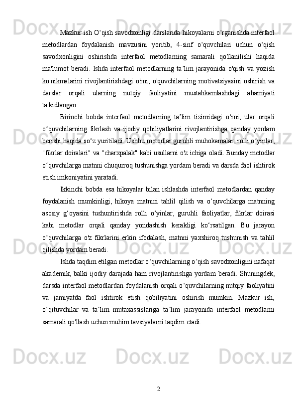 Mazkur ish O qish savodxonligi darslarida hikoyalarni o rganishda interfaolʻ ʻ
metodlardan   foydalanish   mavzusini   yoritib,   4-sinf   o quvchilari   uchun   o qish	
ʻ ʻ
savodxonligini   oshirishda   interfaol   metodlarning   samarali   qo'llanilishi   haqida
ma'lumot   beradi.   Ishda   interfaol   metodlarning   ta lim   jarayonida   o'qish   va   yozish	
ʼ
ko'nikmalarini   rivojlantirishdagi   o'rni,   o'quvchilarning   motivatsiyasini   oshirish   va
darslar   orqali   ularning   nutqiy   faoliyatini   mustahkamlashdagi   ahamiyati
ta'kidlangan.
Birinchi   bobda   interfaol   metodlarning   ta lim   tizimidagi   o‘rni,   ular   orqali
ʼ
o quvchilarning   fikrlash   va   ijodiy   qobiliyatlarini   rivojlantirishga   qanday   yordam	
ʻ
berishi haqida so‘z yuritiladi. Ushbu metodlar guruhli muhokamalar, rolli o yinlar,	
ʻ
"fikrlar doiralari" va "charxpalak" kabi usullarni o'z ichiga oladi. Bunday metodlar
o quvchilarga matnni chuqurroq tushunishga yordam beradi va darsda faol ishtirok	
ʻ
etish imkoniyatini yaratadi.
Ikkinchi   bobda   esa   hikoyalar   bilan   ishlashda   interfaol   metodlardan   qanday
foydalanish   mumkinligi,   hikoya   matnini   tahlil   qilish   va   o‘quvchilarga   matnning
asosiy   g‘oyasini   tushuntirishda   rolli   o yinlar,   guruhli   faoliyatlar,   fikrlar   doirasi	
ʻ
kabi   metodlar   orqali   qanday   yondashish   kerakligi   ko‘rsatilgan.   Bu   jarayon
o quvchilarga   o'z   fikrlarini   erkin   ifodalash,   matnni   yaxshiroq   tushunish   va   tahlil	
ʻ
qilishda yordam beradi.
Ishda taqdim etilgan metodlar o quvchilarning o qish savodxonligini nafaqat	
ʻ ʻ
akademik,   balki   ijodiy  darajada   ham   rivojlantirishga   yordam   beradi.  Shuningdek,
darsda interfaol metodlardan foydalanish orqali o quvchilarning nutqiy faoliyatini	
ʻ
va   jamiyatda   faol   ishtirok   etish   qobiliyatini   oshirish   mumkin.   Mazkur   ish,
o qituvchilar   va   ta lim   mutaxassislariga   ta lim   jarayonida   interfaol   metodlarni	
ʻ ʼ ʼ
samarali qo'llash uchun muhim tavsiyalarni taqdim etadi.
2 