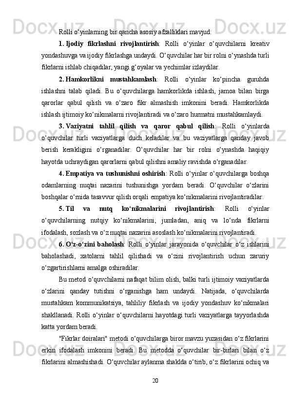 Rolli o‘yinlarning bir qancha asosiy afzalliklari mavjud:
1. Ijodiy   fikrlashni   rivojlantirish :   Rolli   o‘yinlar   o‘quvchilarni   kreativ
yondashuvga va ijodiy fikrlashga undaydi. O‘quvchilar har bir rolni o‘ynashda turli
fikrlarni ishlab chiqadilar, yangi g‘oyalar va yechimlar izlaydilar.
2. Hamkorlikni   mustahkamlash :   Rolli   o‘yinlar   ko‘pincha   guruhda
ishlashni   talab   qiladi.   Bu   o‘quvchilarga   hamkorlikda   ishlash,   jamoa   bilan   birga
qarorlar   qabul   qilish   va   o‘zaro   fikr   almashish   imkonini   beradi.   Hamkorlikda
ishlash ijtimoiy ko‘nikmalarni rivojlantiradi va o‘zaro hurmatni mustahkamlaydi.
3. Vaziyatni   tahlil   qilish   va   qaror   qabul   qilish :   Rolli   o‘yinlarda
o‘quvchilar   turli   vaziyatlarga   duch   keladilar   va   bu   vaziyatlarga   qanday   javob
berish   kerakligini   o‘rganadilar.   O‘quvchilar   har   bir   rolni   o‘ynashda   haqiqiy
hayotda uchraydigan qarorlarni qabul qilishni amaliy ravishda o‘rganadilar.
4. Empatiya  va tushunishni  oshirish :  Rolli   o‘yinlar   o‘quvchilarga  boshqa
odamlarning   nuqtai   nazarini   tushunishga   yordam   beradi.   O‘quvchilar   o‘zlarini
boshqalar o‘rnida tasavvur qilish orqali empatiya ko‘nikmalarini rivojlantiradilar.
5. Til   va   nutq   ko‘nikmalarini   rivojlantirish :   Rolli   o‘yinlar
o‘quvchilarning   nutqiy   ko‘nikmalarini,   jumladan,   aniq   va   lo‘nda   fikrlarni
ifodalash, sozlash va o‘z nuqtai nazarini asoslash ko‘nikmalarini rivojlantiradi.
6. O‘z-o‘zini   baholash :   Rolli   o‘yinlar   jarayonida   o‘quvchilar   o‘z   ishlarini
baholashadi,   xatolarni   tahlil   qilishadi   va   o‘zini   rivojlantirish   uchun   zaruriy
o‘zgartirishlarni amalga oshiradilar.
Bu metod o‘quvchilarni nafaqat bilim olish, balki turli ijtimoiy vaziyatlarda
o‘zlarini   qanday   tutishni   o‘rganishga   ham   undaydi.   Natijada,   o‘quvchilarda
mustahkam   kommunikatsiya,   tahliliy   fikrlash   va   ijodiy   yondashuv   ko‘nikmalari
shakllanadi. Rolli  o‘yinlar o‘quvchilarni hayotdagi  turli  vaziyatlarga tayyorlashda
katta yordam beradi.
"Fikrlar doiralari" metodi o‘quvchilarga biror mavzu yuzasidan o‘z fikrlarini
erkin   ifodalash   imkonini   beradi.   Bu   metodda   o‘quvchilar   bir-birlari   bilan   o‘z
fikrlarini almashishadi. O‘quvchilar aylanma shaklda o‘tirib, o‘z fikrlarini ochiq va
20 
