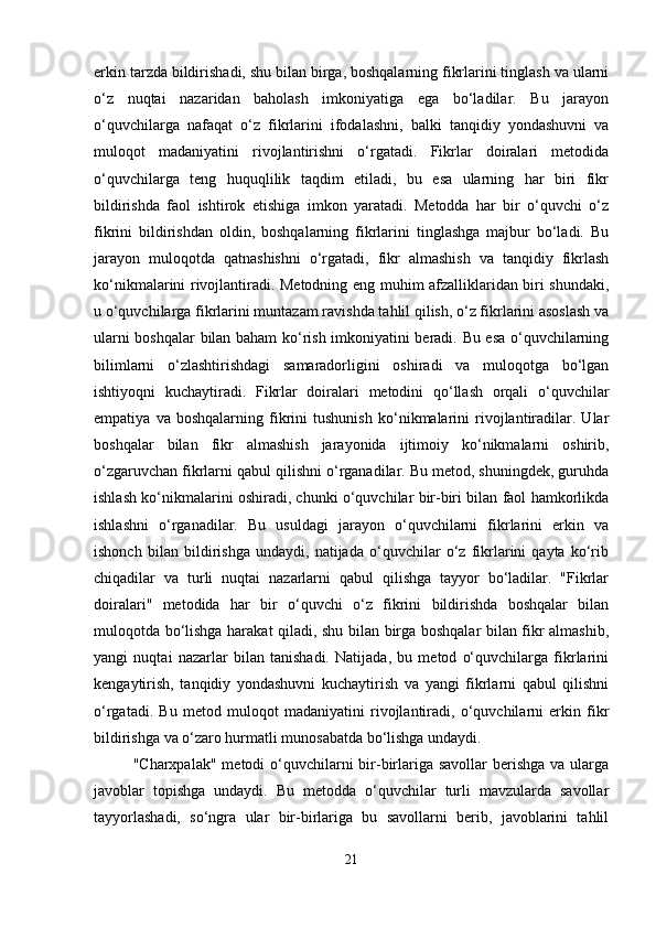 erkin tarzda bildirishadi, shu bilan birga, boshqalarning fikrlarini tinglash va ularni
o‘z   nuqtai   nazaridan   baholash   imkoniyatiga   ega   bo‘ladilar.   Bu   jarayon
o‘quvchilarga   nafaqat   o‘z   fikrlarini   ifodalashni,   balki   tanqidiy   yondashuvni   va
muloqot   madaniyatini   rivojlantirishni   o‘rgatadi.   Fikrlar   doiralari   metodida
o‘quvchilarga   teng   huquqlilik   taqdim   etiladi,   bu   esa   ularning   har   biri   fikr
bildirishda   faol   ishtirok   etishiga   imkon   yaratadi.   Metodda   har   bir   o‘quvchi   o‘z
fikrini   bildirishdan   oldin,   boshqalarning   fikrlarini   tinglashga   majbur   bo‘ladi.   Bu
jarayon   muloqotda   qatnashishni   o‘rgatadi,   fikr   almashish   va   tanqidiy   fikrlash
ko‘nikmalarini rivojlantiradi. Metodning eng muhim afzalliklaridan biri shundaki,
u o‘quvchilarga fikrlarini muntazam ravishda tahlil qilish, o‘z fikrlarini asoslash va
ularni boshqalar bilan baham ko‘rish imkoniyatini beradi. Bu esa o‘quvchilarning
bilimlarni   o‘zlashtirishdagi   samaradorligini   oshiradi   va   muloqotga   bo‘lgan
ishtiyoqni   kuchaytiradi.   Fikrlar   doiralari   metodini   qo‘llash   orqali   o‘quvchilar
empatiya   va   boshqalarning   fikrini   tushunish   ko‘nikmalarini   rivojlantiradilar.   Ular
boshqalar   bilan   fikr   almashish   jarayonida   ijtimoiy   ko‘nikmalarni   oshirib,
o‘zgaruvchan fikrlarni qabul qilishni o‘rganadilar. Bu metod, shuningdek, guruhda
ishlash ko‘nikmalarini oshiradi, chunki o‘quvchilar bir-biri bilan faol hamkorlikda
ishlashni   o‘rganadilar.   Bu   usuldagi   jarayon   o‘quvchilarni   fikrlarini   erkin   va
ishonch   bilan   bildirishga   undaydi,   natijada   o‘quvchilar   o‘z   fikrlarini   qayta   ko‘rib
chiqadilar   va   turli   nuqtai   nazarlarni   qabul   qilishga   tayyor   bo‘ladilar.   "Fikrlar
doiralari"   metodida   har   bir   o‘quvchi   o‘z   fikrini   bildirishda   boshqalar   bilan
muloqotda bo‘lishga harakat qiladi, shu bilan birga boshqalar bilan fikr almashib,
yangi   nuqtai   nazarlar   bilan   tanishadi.   Natijada,   bu   metod   o‘quvchilarga   fikrlarini
kengaytirish,   tanqidiy   yondashuvni   kuchaytirish   va   yangi   fikrlarni   qabul   qilishni
o‘rgatadi.   Bu   metod   muloqot   madaniyatini   rivojlantiradi,   o‘quvchilarni   erkin   fikr
bildirishga va o‘zaro hurmatli munosabatda bo‘lishga undaydi.
"Charxpalak"  metodi  o‘quvchilarni  bir-birlariga savollar  berishga  va ularga
javoblar   topishga   undaydi.   Bu   metodda   o‘quvchilar   turli   mavzularda   savollar
tayyorlashadi,   so‘ngra   ular   bir-birlariga   bu   savollarni   berib,   javoblarini   tahlil
21 