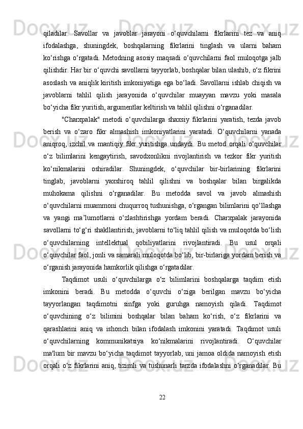 qiladilar.   Savollar   va   javoblar   jarayoni   o‘quvchilarni   fikrlarini   tez   va   aniq
ifodalashga,   shuningdek,   boshqalarning   fikrlarini   tinglash   va   ularni   baham
ko‘rishga  o‘rgatadi.  Metodning  asosiy  maqsadi   o‘quvchilarni  faol   muloqotga  jalb
qilishdir. Har bir o‘quvchi savollarni tayyorlab, boshqalar bilan ulashib, o‘z fikrini
asoslash  va aniqlik kiritish imkoniyatiga ega bo‘ladi. Savollarni ishlab chiqish va
javoblarni   tahlil   qilish   jarayonida   o‘quvchilar   muayyan   mavzu   yoki   masala
bo‘yicha fikr yuritish, argumentlar keltirish va tahlil qilishni o‘rganadilar.
"Charxpalak"   metodi   o‘quvchilarga   shaxsiy   fikrlarini   yaratish,   tezda   javob
berish   va   o‘zaro   fikr   almashish   imkoniyatlarini   yaratadi.   O‘quvchilarni   yanada
aniqroq,   izchil   va   mantiqiy   fikr   yuritishga   undaydi.   Bu   metod   orqali   o‘quvchilar
o‘z   bilimlarini   kengaytirish,   savodxonlikni   rivojlantirish   va   tezkor   fikr   yuritish
ko‘nikmalarini   oshiradilar.   Shuningdek,   o‘quvchilar   bir-birlarining   fikrlarini
tinglab,   javoblarni   yaxshiroq   tahlil   qilishni   va   boshqalar   bilan   birgalikda
muhokama   qilishni   o‘rganadilar.   Bu   metodda   savol   va   javob   almashish
o‘quvchilarni muammoni chuqurroq tushunishga, o‘rgangan bilimlarini qo‘llashga
va   yangi   ma’lumotlarni   o‘zlashtirishga   yordam   beradi.   Charxpalak   jarayonida
savollarni to‘g‘ri shakllantirish, javoblarni to‘liq tahlil qilish va muloqotda bo‘lish
o‘quvchilarning   intellektual   qobiliyatlarini   rivojlantiradi.   Bu   usul   orqali
o‘quvchilar faol, jonli va samarali muloqotda bo‘lib, bir-birlariga yordam berish va
o‘rganish jarayonida hamkorlik qilishga o‘rgatadilar.
Taqdimot   usuli   o‘quvchilarga   o‘z   bilimlarini   boshqalarga   taqdim   etish
imkonini   beradi.   Bu   metodda   o‘quvchi   o‘ziga   berilgan   mavzu   bo‘yicha
tayyorlangan   taqdimotni   sinfga   yoki   guruhga   namoyish   qiladi.   Taqdimot
o‘quvchining   o‘z   bilimini   boshqalar   bilan   baham   ko‘rish,   o‘z   fikrlarini   va
qarashlarini   aniq   va   ishonch   bilan   ifodalash   imkonini   yaratadi.   Taqdimot   usuli
o‘quvchilarning   kommunikatsiya   ko‘nikmalarini   rivojlantiradi.   O‘quvchilar
ma'lum   bir  mavzu   bo‘yicha   taqdimot  tayyorlab,  uni  jamoa  oldida  namoyish   etish
orqali  o‘z fikrlarini  aniq, tizimli  va  tushunarli  tarzda  ifodalashni  o‘rganadilar. Bu
22 