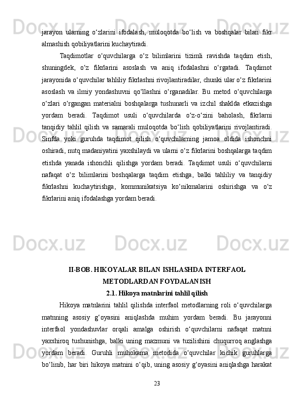 jarayon   ularning   o‘zlarini   ifodalash,   muloqotda   bo‘lish   va   boshqalar   bilan   fikr
almashish qobiliyatlarini kuchaytiradi.
Taqdimotlar   o‘quvchilarga   o‘z   bilimlarini   tizimli   ravishda   taqdim   etish,
shuningdek,   o‘z   fikrlarini   asoslash   va   aniq   ifodalashni   o‘rgatadi.   Taqdimot
jarayonida o‘quvchilar tahliliy fikrlashni rivojlantiradilar, chunki ular o‘z fikrlarini
asoslash   va   ilmiy   yondashuvni   qo‘llashni   o‘rganadilar.   Bu   metod   o‘quvchilarga
o‘zlari   o‘rgangan   materialni   boshqalarga   tushunarli   va   izchil   shaklda   etkazishga
yordam   beradi.   Taqdimot   usuli   o‘quvchilarda   o‘z-o‘zini   baholash,   fikrlarni
tanqidiy   tahlil   qilish   va   samarali   muloqotda   bo‘lish   qobiliyatlarini   rivojlantiradi.
Sinfda   yoki   guruhda   taqdimot   qilish   o‘quvchilarning   jamoa   oldida   ishonchni
oshiradi, nutq madaniyatini yaxshilaydi va ularni o‘z fikrlarini boshqalarga taqdim
etishda   yanada   ishonchli   qilishga   yordam   beradi.   Taqdimot   usuli   o‘quvchilarni
nafaqat   o‘z   bilimlarini   boshqalarga   taqdim   etishga,   balki   tahliliy   va   tanqidiy
fikrlashni   kuchaytirishga,   kommunikatsiya   ko‘nikmalarini   oshirishga   va   o‘z
fikrlarini aniq ifodalashga yordam beradi.
II-BOB. HIKOYALAR BILAN ISHLASHDA INTERFAOL
METODLARDAN FOYDALANISH
2.1.  Hikoya matnlarini tahlil qilish
Hikoya   matnlarini   tahlil   qilishda   interfaol   metodlarning   roli   o‘quvchilarga
matnning   asosiy   g‘oyasini   aniqlashda   muhim   yordam   beradi.   Bu   jarayonni
interfaol   yondashuvlar   orqali   amalga   oshirish   o‘quvchilarni   nafaqat   matnni
yaxshiroq   tushunishga,   balki   uning   mazmuni   va   tuzilishini   chuqurroq   anglashga
yordam   beradi.   Guruhli   muhokama   metodida   o‘quvchilar   kichik   guruhlarga
bo‘linib, har  biri  hikoya matnini  o‘qib, uning asosiy  g‘oyasini  aniqlashga  harakat
23 