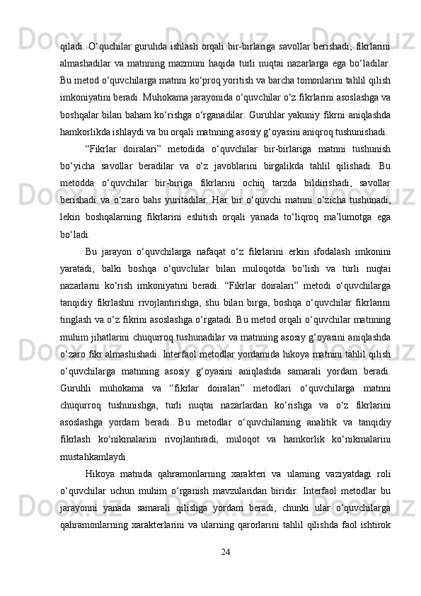 qiladi. O‘quchilar guruhda ishlash orqali bir-birlariga savollar berishadi, fikrlarini
almashadilar   va   matnning   mazmuni   haqida   turli   nuqtai   nazarlarga   ega   bo‘ladilar.
Bu metod o‘quvchilarga matnni ko‘proq yoritish va barcha tomonlarini tahlil qilish
imkoniyatini beradi. Muhokama jarayonida o‘quvchilar o‘z fikrlarini asoslashga va
boshqalar bilan baham ko‘rishga o‘rganadilar. Guruhlar yakuniy fikrni aniqlashda
hamkorlikda ishlaydi va bu orqali matnning asosiy g‘oyasini aniqroq tushunishadi.
“Fikrlar   doiralari”   metodida   o‘quvchilar   bir-birlariga   matnni   tushunish
bo‘yicha   savollar   beradilar   va   o‘z   javoblarini   birgalikda   tahlil   qilishadi.   Bu
metodda   o‘quvchilar   bir-biriga   fikrlarini   ochiq   tarzda   bildirishadi,   savollar
berishadi   va   o‘zaro   bahs   yuritadilar.   Har   bir   o‘quvchi   matnni   o‘zicha   tushunadi,
lekin   boshqalarning   fikrlarini   eshitish   orqali   yanada   to‘liqroq   ma’lumotga   ega
bo‘ladi.
Bu   jarayon   o‘quvchilarga   nafaqat   o‘z   fikrlarini   erkin   ifodalash   imkonini
yaratadi,   balki   boshqa   o‘quvchilar   bilan   muloqotda   bo‘lish   va   turli   nuqtai
nazarlarni   ko‘rish   imkoniyatini   beradi.   “Fikrlar   doiralari”   metodi   o‘quvchilarga
tanqidiy   fikrlashni   rivojlantirishga,   shu   bilan   birga,   boshqa   o‘quvchilar   fikrlarini
tinglash va o‘z fikrini asoslashga o‘rgatadi. Bu metod orqali o‘quvchilar matnning
muhim jihatlarini chuqurroq tushunadilar va matnning asosiy g‘oyasini aniqlashda
o‘zaro fikr almashishadi. Interfaol metodlar yordamida hikoya matnini tahlil qilish
o‘quvchilarga   matnning   asosiy   g‘oyasini   aniqlashda   samarali   yordam   beradi.
Guruhli   muhokama   va   “fikrlar   doiralari”   metodlari   o‘quvchilarga   matnni
chuqurroq   tushunishga,   turli   nuqtai   nazarlardan   ko‘rishga   va   o‘z   fikrlarini
asoslashga   yordam   beradi.   Bu   metodlar   o‘quvchilarning   analitik   va   tanqidiy
fikrlash   ko‘nikmalarini   rivojlantiradi,   muloqot   va   hamkorlik   ko‘nikmalarini
mustahkamlaydi.
Hikoya   matnida   qahramonlarning   xarakteri   va   ularning   vaziyatdagi   roli
o‘quvchilar   uchun   muhim   o‘rganish   mavzularidan   biridir.   Interfaol   metodlar   bu
jarayonni   yanada   samarali   qilishga   yordam   beradi,   chunki   ular   o‘quvchilarga
qahramonlarning  xarakterlarini  va  ularning  qarorlarini   tahlil   qilishda  faol   ishtirok
24 