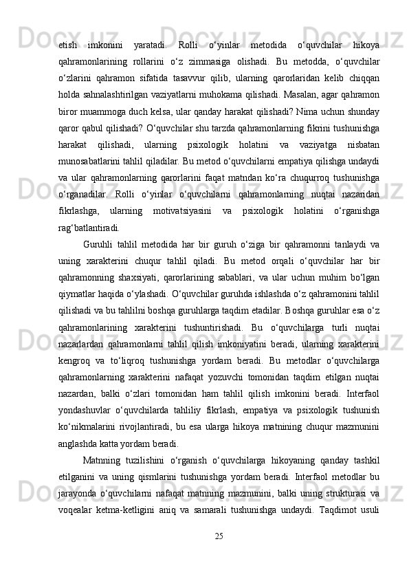 etish   imkonini   yaratadi.   Rolli   o‘yinlar   metodida   o‘quvchilar   hikoya
qahramonlarining   rollarini   o‘z   zimmasiga   olishadi.   Bu   metodda,   o‘quvchilar
o‘zlarini   qahramon   sifatida   tasavvur   qilib,   ularning   qarorlaridan   kelib   chiqqan
holda sahnalashtirilgan vaziyatlarni muhokama qilishadi. Masalan, agar qahramon
biror muammoga duch kelsa, ular qanday harakat qilishadi? Nima uchun shunday
qaror qabul qilishadi? O‘quvchilar shu tarzda qahramonlarning fikrini tushunishga
harakat   qilishadi,   ularning   psixologik   holatini   va   vaziyatga   nisbatan
munosabatlarini tahlil qiladilar. Bu metod o‘quvchilarni empatiya qilishga undaydi
va   ular   qahramonlarning   qarorlarini   faqat   matndan   ko‘ra   chuqurroq   tushunishga
o‘rganadilar.   Rolli   o‘yinlar   o‘quvchilarni   qahramonlarning   nuqtai   nazaridan
fikrlashga,   ularning   motivatsiyasini   va   psixologik   holatini   o‘rganishga
rag‘batlantiradi.
Guruhli   tahlil   metodida   har   bir   guruh   o‘ziga   bir   qahramonni   tanlaydi   va
uning   xarakterini   chuqur   tahlil   qiladi.   Bu   metod   orqali   o‘quvchilar   har   bir
qahramonning   shaxsiyati,   qarorlarining   sabablari,   va   ular   uchun   muhim   bo‘lgan
qiymatlar haqida o‘ylashadi. O‘quvchilar guruhda ishlashda o‘z qahramonini tahlil
qilishadi va bu tahlilni boshqa guruhlarga taqdim etadilar. Boshqa guruhlar esa o‘z
qahramonlarining   xarakterini   tushuntirishadi.   Bu   o‘quvchilarga   turli   nuqtai
nazarlardan   qahramonlarni   tahlil   qilish   imkoniyatini   beradi,   ularning   xarakterini
kengroq   va   to‘liqroq   tushunishga   yordam   beradi.   Bu   metodlar   o‘quvchilarga
qahramonlarning   xarakterini   nafaqat   yozuvchi   tomonidan   taqdim   etilgan   nuqtai
nazardan,   balki   o‘zlari   tomonidan   ham   tahlil   qilish   imkonini   beradi.   Interfaol
yondashuvlar   o‘quvchilarda   tahliliy   fikrlash,   empatiya   va   psixologik   tushunish
ko‘nikmalarini   rivojlantiradi,   bu   esa   ularga   hikoya   matnining   chuqur   mazmunini
anglashda katta yordam beradi.
Matnning   tuzilishini   o‘rganish   o‘quvchilarga   hikoyaning   qanday   tashkil
etilganini   va   uning   qismlarini   tushunishga   yordam   beradi.   Interfaol   metodlar   bu
jarayonda   o‘quvchilarni   nafaqat   matnning   mazmunini,   balki   uning   strukturasi   va
voqealar   ketma-ketligini   aniq   va   samarali   tushunishga   undaydi.   Taqdimot   usuli
25 