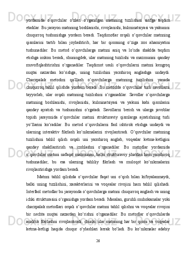 yordamida   o‘quvchilar   o‘zlari   o‘rganilgan   matnning   tuzilishini   sinfga   taqdim
etadilar. Bu jarayon matnning boshlanishi, rivojlanishi, kulminatsiyasi va yakunini
chuqurroq   tushunishga   yordam   beradi.   Taqdimotlar   orqali   o‘quvchilar   matnning
qismlarini   tartib   bilan   joylashtirib,   har   bir   qismning   o‘ziga   xos   ahamiyatini
tushunadilar.   Bu   metod   o‘quvchilarga   matnni   aniq   va   lo‘nda   shaklda   taqdim
etishga   imkon   beradi,   shuningdek,   ular   matnning   tuzilishi   va   mazmunini   qanday
muvofiqlashtirishni   o‘rganadilar.   Taqdimot   usuli   o‘quvchilarni   matnni   kengroq
nuqtai   nazardan   ko‘rishga,   uning   tuzilishini   yaxshiroq   anglashga   undaydi.
Charxpalak   metodini   qo‘llash   o‘quvchilarga   matnning   tuzilishini   yanada
chuqurroq   tahlil   qilishda   yordam   beradi.   Bu   metodda   o‘quvchilar   turli   savollarni
tayyorlab,   ular   orqali   matnning   tuzilishini   o‘rganadilar.   Savollar   o‘quvchilarga
matnning   boshlanishi,   rivojlanishi,   kulminatsiyasi   va   yakuni   kabi   qismlarini
qanday   ajratish   va   tushunishni   o‘rgatadi.   Savollarni   berish   va   ularga   javoblar
topish   jarayonida   o‘quvchilar   matnni   strukturaviy   qismlarga   ajratishning   turli
yo‘llarini   ko‘radilar.   Bu   metod   o‘quvchilarni   faol   ishtirok   etishga   undaydi   va
ularning   interaktiv   fikrlash   ko‘nikmalarini   rivojlantiradi.   O‘quvchilar   matnning
tuzilishini   tahlil   qilish   orqali   uni   yaxshiroq   anglab,   voqealar   ketma-ketligini
qanday   shakllantirish   va   izohlashni   o‘rganadilar.   Bu   metodlar   yordamida
o‘quvchilar matnni nafaqat mazmunan, balki strukturaviy jihatdan ham yaxshiroq
tushunadilar,   bu   esa   ularning   tahliliy   fikrlash   va   muloqot   ko‘nikmalarini
rivojlantirishga yordam beradi.
Matnni   tahlil   qilishda   o‘quvchilar   faqat   uni   o‘qish   bilan   kifoyalanmaydi,
balki   uning   tuzilishini,   xarakterlarini   va   voqealar   rivojini   ham   tahlil   qilishadi.
Interfaol metodlar bu jarayonda o‘quvchilarga matnni chuqurroq anglash va uning
ichki strukturasini o‘rganishga yordam beradi. Masalan, guruhli muhokamalar yoki
charxpalak metodlari orqali  o‘quvchilar  matnni  tahlil  qilishni  va voqealar rivojini
bir   nechta   nuqtai   nazardan   ko‘rishni   o‘rganadilar.   Bu   metodlar   o‘quvchilarda
analitik   fikrlashni   rivojlantiradi,   chunki   ular   matnning   har   bir   qismi   va   voqealar
ketma-ketligi   haqida   chuqur   o‘ylashlari   kerak   bo‘ladi.   Bu   ko‘nikmalar   adabiy
26 