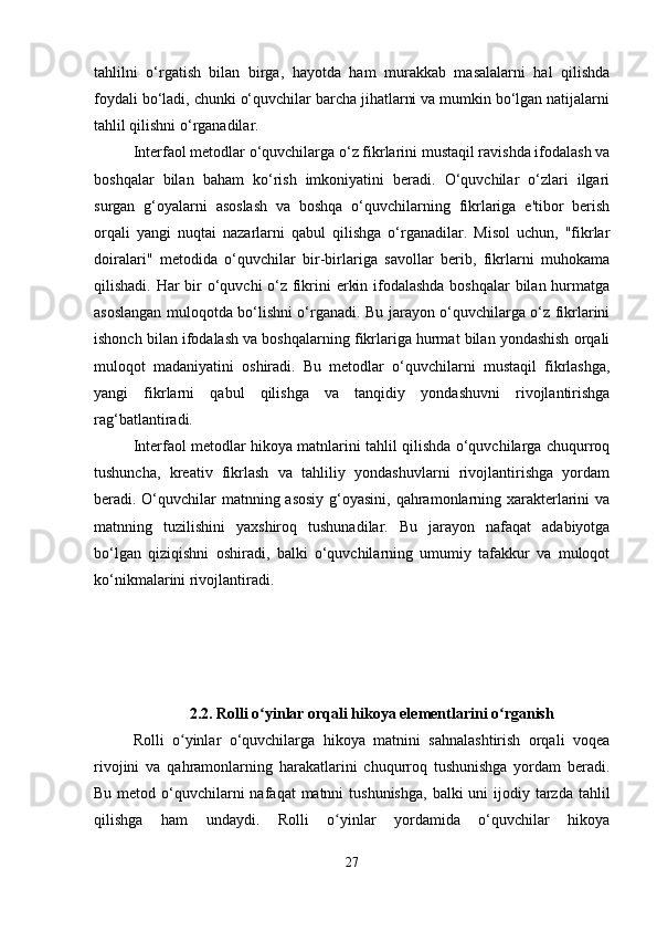 tahlilni   o‘rgatish   bilan   birga,   hayotda   ham   murakkab   masalalarni   hal   qilishda
foydali bo‘ladi, chunki o‘quvchilar barcha jihatlarni va mumkin bo‘lgan natijalarni
tahlil qilishni o‘rganadilar.
Interfaol metodlar o‘quvchilarga o‘z fikrlarini mustaqil ravishda ifodalash va
boshqalar   bilan   baham   ko‘rish   imkoniyatini   beradi.   O‘quvchilar   o‘zlari   ilgari
surgan   g‘oyalarni   asoslash   va   boshqa   o‘quvchilarning   fikrlariga   e'tibor   berish
orqali   yangi   nuqtai   nazarlarni   qabul   qilishga   o‘rganadilar.   Misol   uchun,   "fikrlar
doiralari"   metodida   o‘quvchilar   bir-birlariga   savollar   berib,   fikrlarni   muhokama
qilishadi. Har bir  o‘quvchi  o‘z fikrini erkin ifodalashda boshqalar  bilan hurmatga
asoslangan muloqotda bo‘lishni o‘rganadi. Bu jarayon o‘quvchilarga o‘z fikrlarini
ishonch bilan ifodalash va boshqalarning fikrlariga hurmat bilan yondashish orqali
muloqot   madaniyatini   oshiradi.   Bu   metodlar   o‘quvchilarni   mustaqil   fikrlashga,
yangi   fikrlarni   qabul   qilishga   va   tanqidiy   yondashuvni   rivojlantirishga
rag‘batlantiradi.
Interfaol metodlar hikoya matnlarini tahlil qilishda o‘quvchilarga chuqurroq
tushuncha,   kreativ   fikrlash   va   tahliliy   yondashuvlarni   rivojlantirishga   yordam
beradi. O‘quvchilar  matnning asosiy  g‘oyasini, qahramonlarning xarakterlarini va
matnning   tuzilishini   yaxshiroq   tushunadilar.   Bu   jarayon   nafaqat   adabiyotga
bo‘lgan   qiziqishni   oshiradi,   balki   o‘quvchilarning   umumiy   tafakkur   va   muloqot
ko‘nikmalarini rivojlantiradi.
2.2. Rolli o yinlar orqali hikoya elementlarini o rganishʻ ʻ
Rolli   o yinlar   o‘quvchilarga   hikoya   matnini   sahnalashtirish   orqali   voqea	
ʻ
rivojini   va   qahramonlarning   harakatlarini   chuqurroq   tushunishga   yordam   beradi.
Bu metod o‘quvchilarni  nafaqat  matnni  tushunishga,  balki  uni  ijodiy tarzda tahlil
qilishga   ham   undaydi.   Rolli   o yinlar   yordamida   o‘quvchilar   hikoya	
ʻ
27 