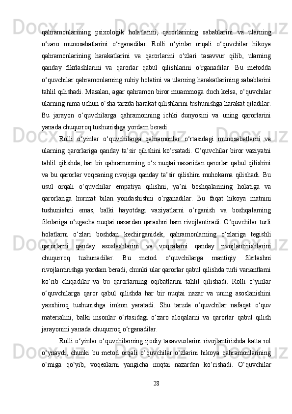 qahramonlarining   psixologik   holatlarini,   qarorlarining   sabablarini   va   ularning
o‘zaro   munosabatlarini   o‘rganadilar.   Rolli   o yinlar   orqali   o‘quvchilar   hikoyaʻ
qahramonlarining   harakatlarini   va   qarorlarini   o‘zlari   tasavvur   qilib,   ularning
qanday   fikrlashlarini   va   qarorlar   qabul   qilishlarini   o‘rganadilar.   Bu   metodda
o‘quvchilar qahramonlarning ruhiy holatini va ularning harakatlarining sabablarini
tahlil qilishadi. Masalan, agar qahramon biror muammoga duch kelsa, o‘quvchilar
ularning nima uchun o‘sha tarzda harakat qilishlarini tushunishga harakat qiladilar.
Bu   jarayon   o‘quvchilarga   qahramonning   ichki   dunyosini   va   uning   qarorlarini
yanada chuqurroq tushunishga yordam beradi.
Rolli   o yinlar   o‘quvchilarga   qahramonlar   o‘rtasidagi   munosabatlarni   va	
ʻ
ularning qarorlariga qanday ta’sir qilishini  ko‘rsatadi. O‘quvchilar biror  vaziyatni
tahlil qilishda,  har bir  qahramonning o‘z nuqtai nazaridan qarorlar qabul  qilishini
va bu qarorlar  voqeaning rivojiga qanday ta’sir  qilishini  muhokama qilishadi. Bu
usul   orqali   o‘quvchilar   empatiya   qilishni,   ya’ni   boshqalarining   holatiga   va
qarorlariga   hurmat   bilan   yondashishni   o‘rganadilar.   Bu   faqat   hikoya   matnini
tushunishni   emas,   balki   hayotdagi   vaziyatlarni   o‘rganish   va   boshqalarning
fikrlariga   o‘zgacha   nuqtai   nazardan   qarashni   ham   rivojlantiradi.   O‘quvchilar   turli
holatlarni   o‘zlari   boshdan   kechirganidek,   qahramonlarning   o‘zlariga   tegishli
qarorlarni   qanday   asoslashlarini   va   voqealarni   qanday   rivojlantirishlarini
chuqurroq   tushunadilar.   Bu   metod   o‘quvchilarga   mantiqiy   fikrlashni
rivojlantirishga yordam beradi, chunki ular qarorlar qabul qilishda turli variantlarni
ko‘rib   chiqadilar   va   bu   qarorlarning   oqibatlarini   tahlil   qilishadi.   Rolli   o yinlar	
ʻ
o‘quvchilarga   qaror   qabul   qilishda   har   bir   nuqtai   nazar   va   uning   asoslanishini
yaxshiroq   tushunishga   imkon   yaratadi.   Shu   tarzda   o‘quvchilar   nafaqat   o‘quv
materialini,   balki   insonlar   o‘rtasidagi   o‘zaro   aloqalarni   va   qarorlar   qabul   qilish
jarayonini yanada chuqurroq o‘rganadilar.
Rolli o yinlar o‘quvchilarning ijodiy tasavvurlarini rivojlantirishda katta rol	
ʻ
o‘ynaydi,   chunki   bu   metod   orqali   o‘quvchilar   o‘zlarini   hikoya   qahramonlarining
o‘rniga   qo‘yib,   voqealarni   yangicha   nuqtai   nazardan   ko‘rishadi.   O‘quvchilar
28 