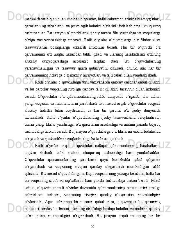 matnni faqat o‘qish bilan cheklanib qolmay, balki qahramonlarining his-tuyg‘ulari,
qarorlarining sabablarini va psixologik holatini o‘zlarini ifodalash orqali chuqurroq
tushunadilar. Bu jarayon o‘quvchilarni  ijodiy tarzda fikr  yuritishga va voqealarga
o‘ziga   xos   yondashishga   undaydi.   Rolli   o yinlar   o‘quvchilarga   o‘z   fikrlarini   vaʻ
tasavvurlarini   boshqalarga   etkazish   imkonini   beradi.   Har   bir   o‘quvchi   o‘z
qahramonini   o‘z   nuqtai   nazaridan   tahlil   qiladi   va   ularning   harakatlarini   o‘zining
shaxsiy   dunyoqarashiga   asoslanib   taqdim   etadi.   Bu   o‘quvchilarning
yaratuvchanligini   va   tasavvur   qilish   qobiliyatini   oshiradi,   chunki   ular   har   bir
qahramonning holatiga o‘z shaxsiy hissiyotlari va tajribalari bilan yondashishadi.
Rolli o yinlar o‘quvchilarga turli vaziyatlarda qanday qarorlar qabul qilishni	
ʻ
va  bu  qarorlar   voqeaning  rivojiga  qanday  ta’sir   qilishini   tasavvur  qilish  imkonini
beradi.   O‘quvchilar   o‘z   qahramonlarining   ichki   dunyosini   o‘rganib,   ular   uchun
yangi voqealar va muammolarni yaratishadi. Bu metod orqali o‘quvchilar voqeani
shaxsiy   holatlar   bilan   boyitishadi,   va   har   bir   qarorni   o‘z   ijodiy   dunyosida
izohlashadi.   Rolli   o yinlar   o‘quvchilarning   ijodiy   tasavvurlarini   rivojlantiradi,	
ʻ
ularni yangi fikrlar yaratishga, o‘z qarorlarini asoslashga va matnni yanada boyroq
tushunishga imkon beradi. Bu jarayon o‘quvchilarga o‘z fikrlarini erkin ifodalashni
o‘rgatadi va ijodkorlikni rivojlantirishga katta hissa qo‘shadi.
Rolli   o yinlar   orqali   o‘quvchilar   nafaqat   qahramonlarning   harakatlarini	
ʻ
taqdim   etishadi,   balki   matnni   chuqurroq   tushunishga   ham   yondashadilar.
O‘quvchilar   qahramonlarning   qarorlarini   qaysi   kontekstda   qabul   qilganini
o‘rganishadi   va   voqeaning   rivojini   qanday   o‘zgartirish   mumkinligini   tahlil
qilishadi. Bu metod o‘quvchilarga nafaqat voqealarning yuzaga kelishini, balki har
bir   voqeaning  sabab  va  oqibatlarini   ham  yaxshi  tushunishga   imkon beradi. Misol
uchun,   o‘quvchilar   rolli   o yinlar   davomida   qahramonlarning   harakatlarini   amalga	
ʻ
oshirishdan   tashqari,   voqeaning   rivojini   qanday   o‘zgartirishi   mumkinligini
o‘ylashadi.   Agar   qahramon   biror   qaror   qabul   qilsa,   o‘quvchilar   bu   qarorning
natijalari qanday bo‘lishini, ularning atrofidagi boshqa holatlar va muhitni qanday
ta’sir   qilishi   mumkinligini   o‘rganishadi.   Bu   jarayon   orqali   matnning   har   bir
29 