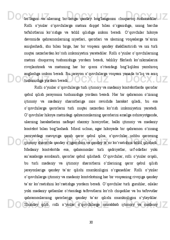 bo‘lagini   va   ularning   bir-biriga   qanday   bog‘langanini   chuqurroq   tushunadilar.
Rolli   o yinlar   o‘quvchilarga   matnni   diqqat   bilan   o‘rganishga,   uning   barchaʻ
tafsilotlarini   ko‘rishga   va   tahlil   qilishga   imkon   beradi.   O‘quvchilar   hikoya
davomida   qahramonlarning   niyatlari,   qarorlari   va   ularning   voqealarga   ta’sirini
aniqlashadi,   shu   bilan   birga,   har   bir   voqeani   qanday   shakllantirish   va   uni   turli
nuqtai nazarlardan ko‘rish imkoniyatini yaratadilar. Rolli o yinlar o‘quvchilarning	
ʻ
matnni   chuqurroq   tushunishiga   yordam   beradi,   tahliliy   fikrlash   ko‘nikmalarini
rivojlantiradi   va   matnning   har   bir   qismi   o‘rtasidagi   bog‘liqlikni   yaxshiroq
anglashga  imkon  beradi.  Bu  jarayon  o‘quvchilarga  voqeani   yanada  to‘liq  va aniq
tushunishga yordam beradi.
Rolli o yinlar o‘quvchilarga turli ijtimoiy va madaniy kontekstlarda qarorlar	
ʻ
qabul   qilish   jarayonini   tushunishga   yordam   beradi.   Har   bir   qahramon   o‘zining
ijtimoiy   va   madaniy   sharoitlariga   mos   ravishda   harakat   qiladi,   bu   esa
o‘quvchilarga   qarorlarni   turli   nuqtai   nazardan   ko‘rish   imkoniyatini   yaratadi.
O‘quvchilar hikoya matnidagi qahramonlarning qarorlarini amalga oshirayotganda,
ularning   harakatlarini   nafaqat   shaxsiy   hissiyotlar,   balki   ijtimoiy   va   madaniy
kontekst   bilan   bog‘lashadi.   Misol   uchun,   agar   hikoyada   bir   qahramon   o‘zining
jamiyatdagi   mavqeiga   qarab   qaror   qabul   qilsa,   o‘quvchilar   ushbu   qarorning
ijtimoiy sharoitda qanday o‘zgarishini va qanday ta’sir ko‘rsatishini tahlil qilishadi.
Madaniy   kontekstda   esa,   qahramonlar   turli   qadriyatlar,   urf-odatlar   yoki
an’analarga   asoslanib,   qarorlar   qabul   qilishadi.   O‘quvchilar,   rolli   o yinlar   orqali,	
ʻ
bu   turli   madaniy   va   ijtimoiy   sharoitlarni   o‘zlarining   qaror   qabul   qilish
jarayonlariga   qanday   ta’sir   qilishi   mumkinligini   o‘rganadilar.   Rolli   o yinlar	
ʻ
o‘quvchilarga ijtimoiy va madaniy kontekstning har bir voqeaning rivojiga qanday
ta’sir   ko‘rsatishini   ko‘rsatishga   yordam   beradi.   O‘quvchilar   turli   guruhlar,   oilalar
yoki  madaniy  qatlamlar  o‘rtasidagi  tafovutlarni  ko‘rib  chiqadilar   va  bu tafovutlar
qahramonlarning   qarorlariga   qanday   ta’sir   qilishi   mumkinligini   o‘ylaydilar.
Shunday   qilib,   rolli   o yinlar   o‘quvchilarga   murakkab   ijtimoiy   va   madaniy	
ʻ
30 
