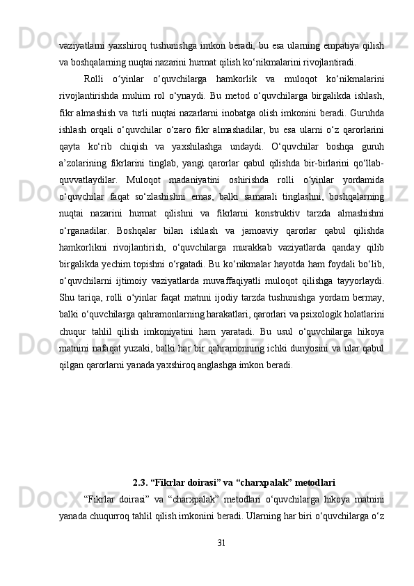 vaziyatlarni  yaxshiroq tushunishga  imkon beradi,  bu esa ularning empatiya qilish
va boshqalarning nuqtai nazarini hurmat qilish ko‘nikmalarini rivojlantiradi.
Rolli   o yinlar   o‘quvchilarga   hamkorlik   va   muloqot   ko‘nikmalariniʻ
rivojlantirishda   muhim   rol   o‘ynaydi.   Bu   metod   o‘quvchilarga   birgalikda   ishlash,
fikr   almashish   va   turli   nuqtai   nazarlarni   inobatga   olish   imkonini   beradi.  Guruhda
ishlash   orqali   o‘quvchilar   o‘zaro   fikr   almashadilar,   bu   esa   ularni   o‘z   qarorlarini
qayta   ko‘rib   chiqish   va   yaxshilashga   undaydi.   O‘quvchilar   boshqa   guruh
a’zolarining   fikrlarini   tinglab,   yangi   qarorlar   qabul   qilishda   bir-birlarini   qo‘llab-
quvvatlaydilar.   Muloqot   madaniyatini   oshirishda   rolli   o yinlar   yordamida	
ʻ
o‘quvchilar   faqat   so‘zlashishni   emas,   balki   samarali   tinglashni,   boshqalarning
nuqtai   nazarini   hurmat   qilishni   va   fikrlarni   konstruktiv   tarzda   almashishni
o‘rganadilar.   Boshqalar   bilan   ishlash   va   jamoaviy   qarorlar   qabul   qilishda
hamkorlikni   rivojlantirish,   o‘quvchilarga   murakkab   vaziyatlarda   qanday   qilib
birgalikda yechim topishni o‘rgatadi. Bu ko‘nikmalar hayotda ham foydali bo‘lib,
o‘quvchilarni   ijtimoiy   vaziyatlarda   muvaffaqiyatli   muloqot   qilishga   tayyorlaydi.
Shu   tariqa,   rolli   o yinlar   faqat   matnni   ijodiy   tarzda   tushunishga   yordam   bermay,	
ʻ
balki o‘quvchilarga qahramonlarning harakatlari, qarorlari va psixologik holatlarini
chuqur   tahlil   qilish   imkoniyatini   ham   yaratadi.   Bu   usul   o‘quvchilarga   hikoya
matnini nafaqat yuzaki, balki har bir qahramonning ichki dunyosini va ular qabul
qilgan qarorlarni yanada yaxshiroq anglashga imkon beradi.
2.3. “Fikrlar doirasi” va “charxpalak” metodlari
“ Fikrlar   doirasi ”   va   “ charxpalak ”   metodlari   o‘quvchilarga   hikoya   matnini
yanada chuqurroq tahlil qilish imkonini beradi. Ularning har biri o‘quvchilarga o‘z
31 