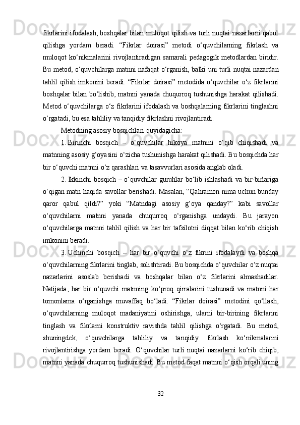 fikrlarini ifodalash, boshqalar bilan muloqot qilish va turli nuqtai nazarlarni qabul
qilishga   yordam   beradi.   “Fikrlar   doirasi”   metodi   o‘quvchilarning   fikrlash   va
muloqot   ko‘nikmalarini   rivojlantiradigan  samarali   pedagogik   metodlardan  biridir.
Bu metod, o‘quvchilarga matnni nafaqat o‘rganish, balki uni turli nuqtai nazardan
tahlil   qilish   imkonini   beradi.   “Fikrlar   doirasi”   metodida   o‘quvchilar   o‘z   fikrlarini
boshqalar bilan bo‘lishib, matnni yanada chuqurroq tushunishga harakat qilishadi.
Metod o‘quvchilarga o‘z fikrlarini ifodalash va boshqalarning fikrlarini tinglashni
o‘rgatadi, bu esa tahliliy va tanqidiy fikrlashni rivojlantiradi.
Metodning asosiy bosqichlari quyidagicha:
1. Birinchi   bosqich   –   o‘quvchilar   hikoya   matnini   o‘qib   chiqishadi   va
matnning asosiy g‘oyasini o‘zicha tushunishga harakat qilishadi. Bu bosqichda har
bir o‘quvchi matnni o‘z qarashlari va tasavvurlari asosida anglab oladi.
2. Ikkinchi  bosqich – o‘quvchilar  guruhlar bo‘lib ishlashadi  va bir-birlariga
o‘qigan matn haqida savollar berishadi. Masalan, “Qahramon nima uchun bunday
qaror   qabul   qildi?”   yoki   “Matndagi   asosiy   g‘oya   qanday?”   kabi   savollar
o‘quvchilarni   matnni   yanada   chuqurroq   o‘rganishga   undaydi.   Bu   jarayon
o‘quvchilarga   matnni   tahlil   qilish   va   har   bir   tafsilotni   diqqat   bilan   ko‘rib   chiqish
imkonini beradi.
3. Uchinchi   bosqich   –   har   bir   o‘quvchi   o‘z   fikrini   ifodalaydi   va   boshqa
o‘quvchilarning fikrlarini tinglab, solishtiradi. Bu bosqichda o‘quvchilar o‘z nuqtai
nazarlarini   asoslab   berishadi   va   boshqalar   bilan   o‘z   fikrlarini   almashadilar.
Natijada,   har   bir   o‘quvchi   matnning   ko‘proq   qirralarini   tushunadi   va   matnni   har
tomonlama   o‘rganishga   muvaffaq   bo‘ladi.   “Fikrlar   doirasi”   metodini   qo‘llash,
o‘quvchilarning   muloqot   madaniyatini   oshirishga,   ularni   bir-birining   fikrlarini
tinglash   va   fikrlarni   konstruktiv   ravishda   tahlil   qilishga   o‘rgatadi.   Bu   metod,
shuningdek,   o‘quvchilarga   tahliliy   va   tanqidiy   fikrlash   ko‘nikmalarini
rivojlantirishga   yordam   beradi.   O‘quvchilar   turli   nuqtai   nazarlarni   ko‘rib   chiqib,
matnni yanada chuqurroq tushunishadi. Bu metod faqat matnni o‘qish orqali uning
32 