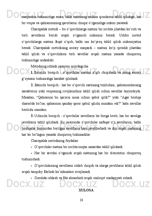 maqsadini tushunishga emas, balki matnning muhim qismlarini tahlil qilishga, har
bir voqea va qahramonning qarorlarini chuqur o‘rganishga imkon yaratadi.
Charxpalak metodi – bu o‘quvchilarga matnni bir nechta jihatdan ko‘rish va
turli   savollarni   berish   orqali   o‘rganish   imkonini   beradi.   Ushbu   metod
o‘quvchilarga   matnni   faqat   o‘qish,   balki   uni   ko‘proq   tahlil   qilish   imkoniyatini
beradi.   Charxpalak   metodining   asosiy   maqsadi   –   matnni   ko‘p   qirralik   jihatdan
tahlil   qilish   va   o‘quvchilarni   turli   savollar   orqali   matnni   yanada   chuqurroq
tushunishga undashdir.
Metodning ishlash jarayoni quyidagicha:
1. Birinchi   bosqich   -   o‘quvchilar   matnni   o‘qib   chiqishadi   va   uning   asosiy
g‘oyasini tushunishga harakat qilishadi.
2. Ikkinchi bosqich - har bir o‘quvchi matnning tuzilishini, qahramonlarning
xarakterini   yoki   voqeaning   rivojlanishini   tahlil   qilish   uchun   savollar   tayyorlaydi.
Masalan,   "Qahramon   bu   qarorni   nima   uchun   qabul   qildi?"   yoki   "Agar   boshqa
sharoitda bo‘lsa, qahramon qanday qaror qabul qilishi mumkin edi?" kabi savollar
berilishi mumkin.
3. Uchinchi bosqich - o‘quvchilar savollarni bir-biriga berib, har bir savolga
javoblarni   tahlil  qilishadi.  Bu  jarayonda  o‘quvchilar  nafaqat   o‘z  savollarini,  balki
boshqalar tomonidan berilgan savollarni ham javoblashadi va shu orqali matnning
har bir bo‘lagini yanada chuqurroq tushunadilar.
Charxpalak metodining foydalari:
 O‘quvchilar matnni bir nechta nuqtai nazardan tahlil qilishadi.
 Har   bir   savolni   o‘rganish   orqali   matnning   har   bir   elementini   chuqurroq
tushunishadi.
 O‘quvchilarning savollarni ishlab chiqish va ularga javoblarni tahlil qilish
orqali tanqidiy fikrlash ko‘nikmalari rivojlanadi.
 Guruhda ishlash va fikr almashish orqali muloqot madaniyati oshadi.
XULOSA
33 