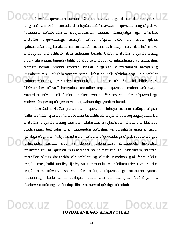4-sinf   o‘quvchilari   uchun   “O‘qish   savodxonligi   darslarida   hikoyalarni
o‘rganishda interfaol metodlardan foydalanish” mavzusi, o‘quvchilarning o‘qish va
tushunish   ko‘nikmalarini   rivojlantirishda   muhim   ahamiyatga   ega.   Interfaol
metodlar   o‘quvchilarga   nafaqat   matnni   o‘qish,   balki   uni   tahlil   qilish,
qahramonlarning   harakatlarini   tushunish,   matnni   turli   nuqtai   nazardan   ko‘rish   va
muloqotda   faol   ishtirok   etish   imkonini   beradi.   Ushbu   metodlar   o‘quvchilarning
ijodiy fikrlashini, tanqidiy tahlil qilishni va muloqot ko‘nikmalarini rivojlantirishga
yordam   beradi.   Matnni   interfaol   usulda   o‘rganish,   o‘quvchilarga   hikoyaning
qismlarini tahlil qilishda yordam beradi. Masalan, rolli o‘yinlar orqali o‘quvchilar
qahramonlarning   qarorlarini   tushunib,   ular   haqida   o‘z   fikrlarini   bildiradilar.
“Fikrlar doirasi” va “charxpalak” metodlari  orqali o‘quvchilar  matnni turli nuqtai
nazardan   ko‘rib,   turli   fikrlarni   birlashtirishadi.   Bunday   metodlar   o‘quvchilarga
matnni chuqurroq o‘rganish va aniq tushunishga yordam beradi.
Interfaol   metodlar   yordamida   o‘quvchilar   hikoya   matnini   nafaqat   o‘qish,
balki uni tahlil qilish va turli fikrlarni birlashtirish orqali chuqurroq anglaydilar. Bu
metodlar   o‘quvchilarning   mustaqil   fikrlashini   rivojlantiradi,   ularni   o‘z   fikrlarini
ifodalashga,   boshqalar   bilan   muloqotda   bo‘lishga   va   birgalikda   qarorlar   qabul
qilishga o‘rgatadi. Natijada, interfaol metodlar o‘quvchilarga o‘qish savodxonligini
oshirishda,   matnni   aniq   va   chuqur   tushunishda,   shuningdek,   hayotdagi
muammolarni hal qilishda muhim vosita bo‘lib xizmat qiladi. Shu tarzda, interfaol
metodlar   o‘qish   darslarida   o‘quvchilarning   o‘qish   savodxonligini   faqat   o‘qish
orqali   emas,   balki   tahliliy,   ijodiy   va   kommunikativ   ko‘nikmalarini   rivojlantirish
orqali   ham   oshiradi.   Bu   metodlar   nafaqat   o‘quvchilarga   matnlarni   yaxshi
tushunishga,   balki   ularni   boshqalar   bilan   samarali   muloqotda   bo‘lishga,   o‘z
fikrlarini asoslashga va boshqa fikrlarni hurmat qilishga o‘rgatadi.
FOYDALANILGAN ADABIYOTLAR
34 