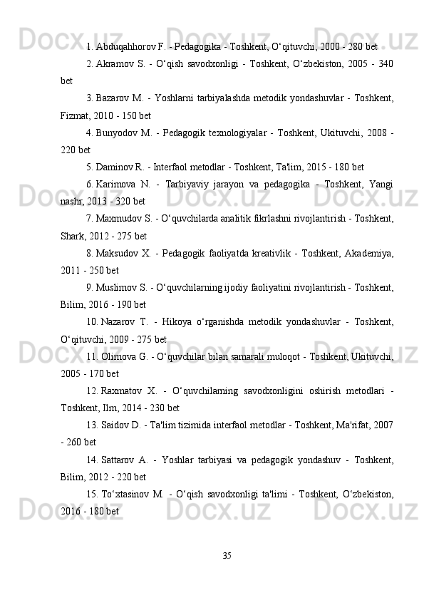 1. Abduqahhorov F. - Pedagogika - Toshkent, O‘qituvchi, 2000 - 280 bet
2. Akramov   S.   -   O‘qish   savodxonligi   -   Toshkent,   O‘zbekiston,   2005   -   340
bet
3. Bazarov M.  - Yoshlarni  tarbiyalashda  metodik yondashuvlar  -  Toshkent,
Fizmat, 2010 - 150 bet
4. Bunyodov   M.   -   Pedagogik   texnologiyalar   -   Toshkent,   Ukituvchi,   2008   -
220 bet
5. Daminov R. - Interfaol metodlar - Toshkent, Ta'lim, 2015 - 180 bet
6. Karimova   N.   -   Tarbiyaviy   jarayon   va   pedagogika   -   Toshkent,   Yangi
nashr, 2013 - 320 bet
7. Maxmudov S. - O‘quvchilarda analitik fikrlashni rivojlantirish - Toshkent,
Shark, 2012 - 275 bet
8. Maksudov   X.   -   Pedagogik   faoliyatda   kreativlik   -   Toshkent,   Akademiya,
2011 - 250 bet
9. Muslimov S. - O‘quvchilarning ijodiy faoliyatini rivojlantirish - Toshkent,
Bilim, 2016 - 190 bet
10. Nazarov   T.   -   Hikoya   o‘rganishda   metodik   yondashuvlar   -   Toshkent,
O‘qituvchi, 2009 - 275 bet
11. Olimova G. - O‘quvchilar bilan samarali muloqot - Toshkent, Ukituvchi,
2005 - 170 bet
12. Raxmatov   X.   -   O‘quvchilarning   savodxonligini   oshirish   metodlari   -
Toshkent, Ilm, 2014 - 230 bet
13. Saidov D. - Ta'lim tizimida interfaol metodlar - Toshkent, Ma'rifat, 2007
- 260 bet
14. Sattarov   A.   -   Yoshlar   tarbiyasi   va   pedagogik   yondashuv   -   Toshkent,
Bilim, 2012 - 220 bet
15. To‘xtasinov   M.   -   O‘qish   savodxonligi   ta'limi   -   Toshkent,   O‘zbekiston,
2016 - 180 bet
35 