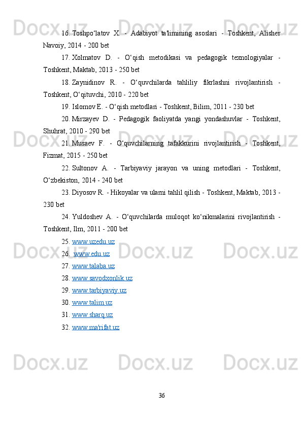 16. Toshpo‘latov   X.   -   Adabiyot   ta'limining   asoslari   -   Toshkent,   Alisher
Navoiy, 2014 - 200 bet
17. Xolmatov   D.   -   O‘qish   metodikasi   va   pedagogik   texnologiyalar   -
Toshkent, Maktab, 2013 - 250 bet
18. Zaynidinov   R.   -   O‘quvchilarda   tahliliy   fikrlashni   rivojlantirish   -
Toshkent, O‘qituvchi, 2010 - 220 bet
19. Islomov E. - O‘qish metodlari - Toshkent, Bilim, 2011 - 230 bet
20. Mirzayev   D.   -   Pedagogik   faoliyatda   yangi   yondashuvlar   -   Toshkent,
Shuhrat, 2010 - 290 bet
21. Musaev   F.   -   O‘quvchilarning   tafakkurini   rivojlantirish   -   Toshkent,
Fizmat, 2015 - 250 bet
22. Sultonov   A.   -   Tarbiyaviy   jarayon   va   uning   metodlari   -   Toshkent,
O‘zbekiston, 2014 - 240 bet
23. Diyosov R. - Hikoyalar va ularni tahlil qilish - Toshkent, Maktab, 2013 -
230 bet
24. Yuldoshev   A.   -   O‘quvchilarda   muloqot   ko‘nikmalarini   rivojlantirish   -
Toshkent, Ilm, 2011 - 200 bet
25. www.uzedu.uz   
26.   www.edu.uz
27. www.talaba.uz   
28. www.savodxonlik.uz   
29. www.tarbiyaviy.uz   
30. www.talim.uz   
31. www.sharq.uz   
32. www.ma'rifat.uz   
36 
