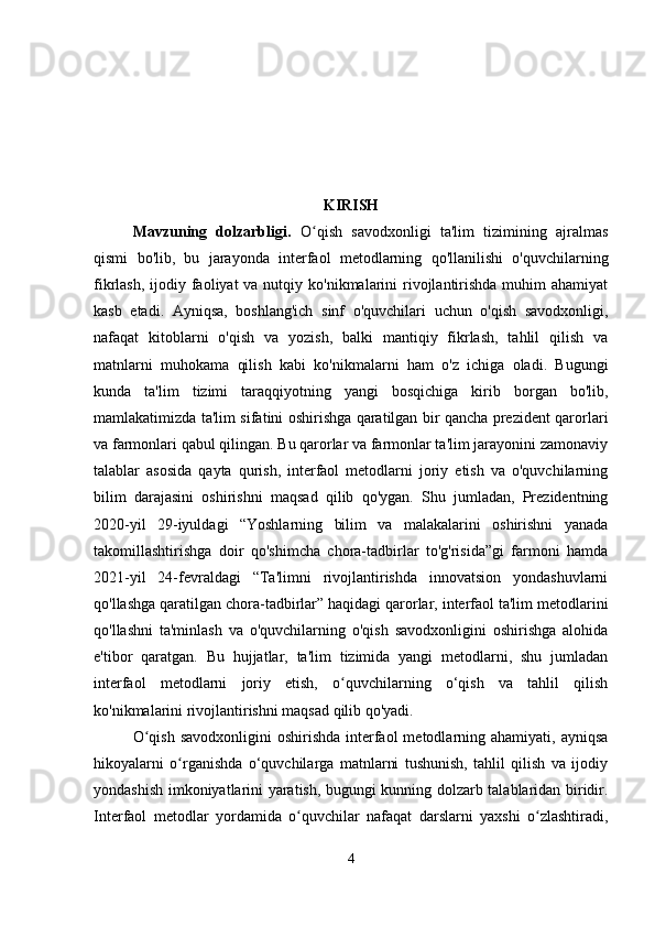 KIRISH
Mavzuning   dolzarbligi .   O qish   savodxonligi   ta'lim   tizimining   ajralmasʻ
qismi   bo'lib,   bu   jarayonda   interfaol   metodlarning   qo'llanilishi   o'quvchilarning
fikrlash, ijodiy faoliyat  va nutqiy ko'nikmalarini  rivojlantirishda  muhim  ahamiyat
kasb   etadi.   Ayniqsa,   boshlang'ich   sinf   o'quvchilari   uchun   o'qish   savodxonligi,
nafaqat   kitoblarni   o'qish   va   yozish,   balki   mantiqiy   fikrlash,   tahlil   qilish   va
matnlarni   muhokama   qilish   kabi   ko'nikmalarni   ham   o'z   ichiga   oladi.   Bugungi
kunda   ta'lim   tizimi   taraqqiyotning   yangi   bosqichiga   kirib   borgan   bo'lib,
mamlakatimizda ta'lim sifatini oshirishga qaratilgan bir qancha prezident qarorlari
va farmonlari qabul qilingan. Bu qarorlar va farmonlar ta'lim jarayonini zamonaviy
talablar   asosida   qayta   qurish,   interfaol   metodlarni   joriy   etish   va   o'quvchilarning
bilim   darajasini   oshirishni   maqsad   qilib   qo'ygan.   Shu   jumladan,   Prezidentning
2020-yil   29-iyuldagi   “Yoshlarning   bilim   va   malakalarini   oshirishni   yanada
takomillashtirishga   doir   qo'shimcha   chora-tadbirlar   to'g'risida”gi   farmoni   hamda
2021-yil   24-fevraldagi   “Ta'limni   rivojlantirishda   innovatsion   yondashuvlarni
qo'llashga qaratilgan chora-tadbirlar” haqidagi qarorlar, interfaol ta'lim metodlarini
qo'llashni   ta'minlash   va   o'quvchilarning   o'qish   savodxonligini   oshirishga   alohida
e'tibor   qaratgan.   Bu   hujjatlar,   ta'lim   tizimida   yangi   metodlarni,   shu   jumladan
interfaol   metodlarni   joriy   etish,   o quvchilarning   o‘qish   va   tahlil   qilish	
ʻ
ko'nikmalarini rivojlantirishni maqsad qilib qo'yadi.
O qish  savodxonligini  oshirishda  interfaol  metodlarning ahamiyati,  ayniqsa	
ʻ
hikoyalarni   o rganishda   o‘quvchilarga   matnlarni   tushunish,   tahlil   qilish   va   ijodiy	
ʻ
yondashish imkoniyatlarini yaratish, bugungi kunning dolzarb talablaridan biridir.
Interfaol   metodlar   yordamida   o quvchilar   nafaqat   darslarni   yaxshi   o zlashtiradi,	
ʻ ʻ
4 