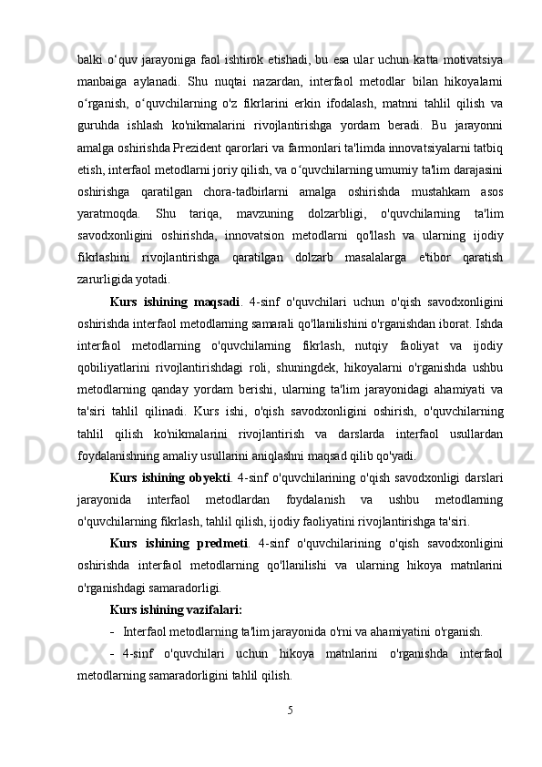 balki   o‘quv  jarayoniga   faol   ishtirok  etishadi,   bu   esa   ular   uchun   katta   motivatsiya
manbaiga   aylanadi.   Shu   nuqtai   nazardan,   interfaol   metodlar   bilan   hikoyalarni
o rganish,   o quvchilarning   o'z   fikrlarini   erkin   ifodalash,   matnni   tahlil   qilish   vaʻ ʻ
guruhda   ishlash   ko'nikmalarini   rivojlantirishga   yordam   beradi.   Bu   jarayonni
amalga oshirishda Prezident qarorlari va farmonlari ta'limda innovatsiyalarni tatbiq
etish, interfaol metodlarni joriy qilish, va o quvchilarning umumiy ta'lim darajasini	
ʻ
oshirishga   qaratilgan   chora-tadbirlarni   amalga   oshirishda   mustahkam   asos
yaratmoqda.   Shu   tariqa,   mavzuning   dolzarbligi,   o'quvchilarning   ta'lim
savodxonligini   oshirishda,   innovatsion   metodlarni   qo'llash   va   ularning   ijodiy
fikrlashini   rivojlantirishga   qaratilgan   dolzarb   masalalarga   e'tibor   qaratish
zarurligida yotadi.
Kurs   ishining   maqsadi .   4-sinf   o'quvchilari   uchun   o'qish   savodxonligini
oshirishda interfaol metodlarning samarali qo'llanilishini o'rganishdan iborat. Ishda
interfaol   metodlarning   o'quvchilarning   fikrlash,   nutqiy   faoliyat   va   ijodiy
qobiliyatlarini   rivojlantirishdagi   roli,   shuningdek,   hikoyalarni   o'rganishda   ushbu
metodlarning   qanday   yordam   berishi,   ularning   ta'lim   jarayonidagi   ahamiyati   va
ta'siri   tahlil   qilinadi.   Kurs   ishi,   o'qish   savodxonligini   oshirish,   o'quvchilarning
tahlil   qilish   ko'nikmalarini   rivojlantirish   va   darslarda   interfaol   usullardan
foydalanishning amaliy usullarini aniqlashni maqsad qilib qo'yadi.
Kurs   ishining   obyekti .  4-sinf   o'quvchilarining   o'qish   savodxonligi   darslari
jarayonida   interfaol   metodlardan   foydalanish   va   ushbu   metodlarning
o'quvchilarning fikrlash, tahlil qilish, ijodiy faoliyatini rivojlantirishga ta'siri.
Kurs   ishining   predmeti .   4-sinf   o'quvchilarining   o'qish   savodxonligini
oshirishda   interfaol   metodlarning   qo'llanilishi   va   ularning   hikoya   matnlarini
o'rganishdagi samaradorligi.
Kurs ishining vazifalari:
 Interfaol metodlarning ta'lim jarayonida o'rni va ahamiyatini o'rganish.
 4-sinf   o'quvchilari   uchun   hikoya   matnlarini   o'rganishda   interfaol
metodlarning samaradorligini tahlil qilish.
5 
