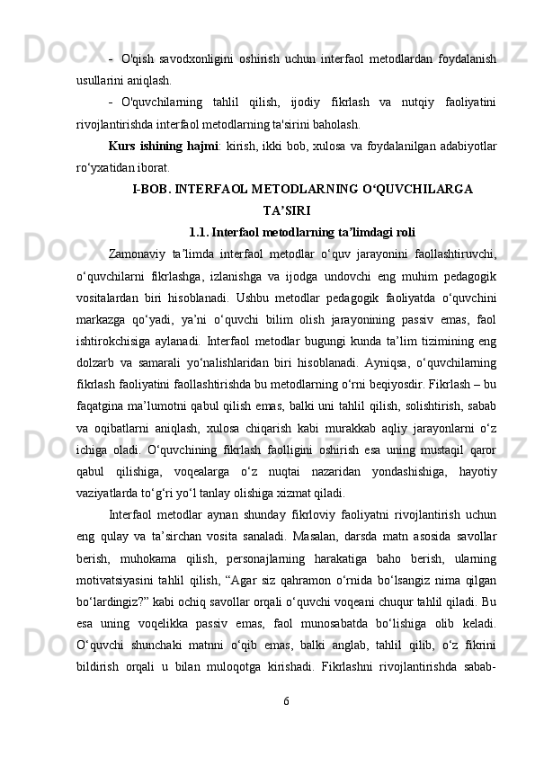  O'qish   savodxonligini   oshirish   uchun   interfaol   metodlardan   foydalanish
usullarini aniqlash.
 O'quvchilarning   tahlil   qilish,   ijodiy   fikrlash   va   nutqiy   faoliyatini
rivojlantirishda interfaol metodlarning ta'sirini baholash.
Kurs ishining hajmi :  kirish,  ikki  bob, xulosa  va foydalanilgan adabiyotlar
ro‘yxatidan iborat.
I-BOB.  INTERFAOL METODLARNING O QUVCHILARGAʻ
TA SIRI	
ʼ
1.1.   Interfaol metodlarning ta limdagi roli	
ʼ
Zamonaviy   ta limda   interfaol   metodlar   o‘quv   jarayonini   faollashtiruvchi,	
ʼ
o‘quvchilarni   fikrlashga,   izlanishga   va   ijodga   undovchi   eng   muhim   pedagogik
vositalardan   biri   hisoblanadi.   Ushbu   metodlar   pedagogik   faoliyatda   o‘quvchini
markazga   qo‘yadi,   ya’ni   o‘quvchi   bilim   olish   jarayonining   passiv   emas,   faol
ishtirokchisiga   aylanadi.   Interfaol   metodlar   bugungi   kunda   ta’lim   tizimining   eng
dolzarb   va   samarali   yo‘nalishlaridan   biri   hisoblanadi.   Ayniqsa,   o‘quvchilarning
fikrlash faoliyatini faollashtirishda bu metodlarning o‘rni beqiyosdir. Fikrlash – bu
faqatgina ma’lumotni  qabul   qilish  emas,   balki  uni   tahlil   qilish,  solishtirish,  sabab
va   oqibatlarni   aniqlash,   xulosa   chiqarish   kabi   murakkab   aqliy   jarayonlarni   o‘z
ichiga   oladi.   O‘quvchining   fikrlash   faolligini   oshirish   esa   uning   mustaqil   qaror
qabul   qilishiga,   voqealarga   o‘z   nuqtai   nazaridan   yondashishiga,   hayotiy
vaziyatlarda to‘g‘ri yo‘l tanlay olishiga xizmat qiladi.
Interfaol   metodlar   aynan   shunday   fikrloviy   faoliyatni   rivojlantirish   uchun
eng   qulay   va   ta’sirchan   vosita   sanaladi.   Masalan,   darsda   matn   asosida   savollar
berish,   muhokama   qilish,   personajlarning   harakatiga   baho   berish,   ularning
motivatsiyasini   tahlil   qilish,   “Agar   siz   qahramon   o‘rnida   bo‘lsangiz   nima   qilgan
bo‘lardingiz?” kabi ochiq savollar orqali o‘quvchi voqeani chuqur tahlil qiladi. Bu
esa   uning   voqelikka   passiv   emas,   faol   munosabatda   bo‘lishiga   olib   keladi.
O‘quvchi   shunchaki   matnni   o‘qib   emas,   balki   anglab,   tahlil   qilib,   o‘z   fikrini
bildirish   orqali   u   bilan   muloqotga   kirishadi.   Fikrlashni   rivojlantirishda   sabab-
6 