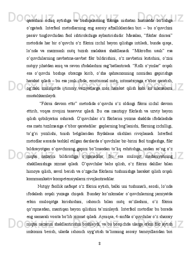 qarashini   ochiq   aytishga   va   boshqalarning   fikriga   nisbatan   hurmatda   bo‘lishga
o‘rgatadi.   Interfaol   metodlarning   eng   asosiy   afzalliklaridan   biri   –   bu   o‘quvchini
passiv   tinglovchidan   faol   ishtirokchiga   aylantirishidir.   Masalan,   “fikrlar   doirasi”
metodida   har   bir   o‘quvchi   o‘z   fikrini   izchil   bayon   qilishga   intiladi,   bunda   qisqa,
lo‘nda   va   mazmunli   nutq   tuzish   malakasi   shakllanadi.   “Mikrofon   usuli”   esa
o‘quvchilarning   navbatma-navbat   fikr   bildirishini,   o‘z   navbatini   kutishini,   o‘zini
nutqiy jihatdan  aniq va ravon ifodalashini  rag‘batlantiradi. “Rolli  o‘yinlar” orqali
esa   o‘quvchi   boshqa   obrazga   kirib,   o‘sha   qahramonning   nomidan   gapirishga
harakat qiladi – bu esa jonli ifoda, emotsional nutq, intonatsiyaga e’tibor qaratish,
og‘zaki   muloqotda   ijtimoiy   vaziyatlarga   mos   harakat   qilish   kabi   ko‘nikmalarni
mustahkamlaydi.
  “Fikrni   davom   ettir”   metodida   o‘quvchi   o‘z   oldingi   fikrni   izchil   davom
ettirib,   voqea   rivojini   tasavvur   qiladi.   Bu   esa   mantiqiy   fikrlash   va   uzviy   bayon
qilish   qobiliyatini   oshiradi.   O‘quvchilar   o‘z   fikrlarini   yozma   shaklda   ifodalashda
esa matn tuzilmasiga e’tibor qaratadilar: gaplarning bog‘lanishi, fikrning izchilligi,
to‘g‘ri   yozilishi,   tinish   belgilaridan   foydalana   olishlari   rivojlanadi.   Interfaol
metodlar asosida tashkil etilgan darslarda o‘quvchilar bir-birini faol tinglashga, fikr
bildirayotgan   o‘quvchining   gapini   bo‘lmasdan   to‘liq   eshitishga,   undan   so‘ng   o‘z
nuqtai   nazarini   bildirishga   o‘rganadilar.   Bu   esa   muloqot   madaniyatining
shakllanishiga   xizmat   qiladi.   O‘quvchilar   bahs   qilish,   o‘z   fikrini   dalillar   bilan
himoya qilish, savol berish va o‘zgacha fikrlarni tushunishga harakat qilish orqali
kommunikativ kompetensiyalarni rivojlantiradilar.
Nutqiy faollik nafaqat  o‘z fikrini  aytish, balki  uni  tushunarli, asosli,  lo‘nda
ifodalash   orqali   yuzaga   chiqadi.   Bunday   ko‘nikmalar   o‘quvchilarning   jamiyatda
erkin   muloqotga   kirishishini,   ishonch   bilan   nutq   so‘zlashini,   o‘z   fikrini
qo‘rqmasdan,   mantiqan   bayon   qilishini   ta’minlaydi.   Interfaol   metodlar   bu   borada
eng samarali vosita bo‘lib xizmat qiladi. Ayniqsa, 4-sinfda o‘quvchilar o‘z shaxsiy
nuqtai nazarini shakllantirishni boshlaydi, va bu bosqichda ularga erkin fikr aytish
imkonini   berish,   ularda   ishonch   uyg‘otish   ta’limning   asosiy   tamoyillaridan   biri
8 