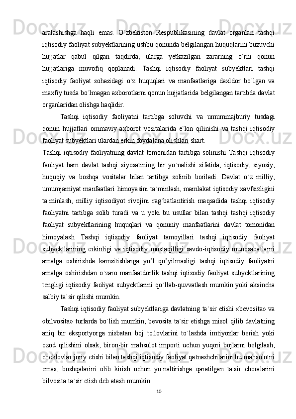 aralashishga   haqli   emas.   O`zbekiston   Respublikasining   davlat   organlari   tashqi
iqtisodiy faoliyat subyektlarining ushbu qonunda belgilangan huquqlarini buzuvchi
hujjatlar   qabul   qilgan   taqdirda,   ularga   yetkazilgan   zararning   o`rni   qonun
hujjatlariga   muvofiq   qoplanadi.   Tashqi   iqtisodiy   faoliyat   subyektlari   tashqi
iqtisodiy   faoliyat   sohasidagi   o`z   huquqlari   va   manfaatlariga   daxldor   bo`lgan   va
maxfiy tusda bo`lmagan axborotlarni qonun hujjatlarida belgilangan tartibda davlat
organlaridan olishga haqlidir.
Tashqi   iqtisodiy   faoliyatni   tartibga   soluvchi   va   umummajburiy   tusdagi
qonun   hujjatlari   ommaviy   axborot   vositalarida   e`lon   qilinishi   va   tashqi   iqtisodiy
faoliyat subyektlari ulardan erkin foydalana olishlari shart. 
Tashqi   iqtisodiy   faoliyatning   davlat   tomonidan   tartibga   solinishi   Tashqi   iqtisodiy
faoliyat   ham   davlat   tashqi   siyosatining   bir   yo`nalishi   sifatida,   iqtisodiy,   siyosiy,
huquqiy   va   boshqa   vositalar   bilan   tartibga   solinib   boriladi.   Davlat   o`z   milliy,
umumjamiyat manfaatlari himoyasini ta`minlash, mamlakat iqtisodiy xavfsizligini
ta.minlash,   milliy   iqtisodiyot   rivojini   rag`batlantirish   maqsadida   tashqi   iqtisodiy
faoliyatni   tartibga   solib   turadi   va   u   yoki   bu   usullar   bilan   tashqi   tashqi   iqtisodiy
faoliyat   subyektlarining   huquqlari   va   qonuniy   manfaatlarini   davlat   tomonidan
himoyalash   Tashqi   iqtisodiy   faoliyat   tamoyillari   tashqi   iqtisodiy   faoliyat
subyektlarining   erkinligi   va   iqtisodiy   mustaqilligi   savdo-iqtisodiy   munosabatlarni
amalga   oshirishda   kamsitishlarga   yo’l   qo’yilmasligi   tashqi   iqtisodiy   faoliyatni
amalga   oshirishdan   o`zaro   manfaatdorlik   tashqi   iqtisodiy   faoliyat   subyektlarining
tengligi  iqtisodiy  faoliyat  subyektlarini  qo`llab-quvvatlash mumkin yoki  aksincha
salbiy ta`sir qilishi mumkin. 
Tashqi iqtisodiy faoliyat subyektlariga davlatning ta`sir etishi «bevosita» va
«bilvosita» turlarda bo`lish mumkin, bevosita ta`sir etishga misol qilib davlatning
aniq   bir   eksportyorga   nisbatan   boj   to.lovlarini   to`lashda   imtiyozlar   berish   yoki
ozod   qilishini   olsak,   biron-bir   mahsulot   importi   uchun   yuqori   bojlarni   belgilash,
cheklovlar joriy etishi bilan tashqi iqtisodiy faoliyat qatnashchilarini bu mahsulotni
emas,   boshqalarini   olib   kirish   uchun   yo.naltirishga   qaratilgan   ta.sir   choralarini
bilvosita ta`sir etish deb atash mumkin. 
10 