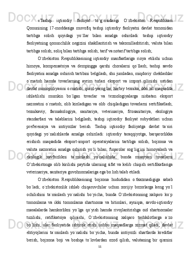 «Tashqi   iqtisodiy   faoliyat   to`g`risida»gi   O`zbekiston   Respublikasi
Qonunining   17-moddasiga   muvofiq   tashqi   iqtisodiy   faoliyatni   davlat   tomonidan
tartibga   solish   quyidagi   yo`llar   bilan   amalga   oshiriladi:   tashqi   iqtisodiy
faoliyatning   qonunchilik   negizini   shakllantirish   va   takomillashtirish;   valuta   bilan
tartibga solish; soliq bilan tartibga solish; tarif va notarif tartibga solish;
O`zbekiston   Respublikasining   iqtisodiy   manfaatlariga   rioya   etilishi   uchun
himoya,   kompensatsiya   va   dempingga   qarshi   choralarni   qo`llash;   tashqi   savdo
faoliyatini amalga oshirish tartibini belgilash, shu jumladan, miqdoriy cheklashlar
o`rnatish   hamda   tovarlarning   ayrim   turlari   eksport   va   import   qilinishi   ustidan
davlat monopoliyasini o.rnatish; qurol-yarog.lar, harbiy texnika, ikki xil maqsadda
ishlatilishi   mumkin   bo`lgan   tovarlar   va   texnologiyalarga   nisbatan   eksport
nazoratini   o`rnatish;   olib   kiriladigan   va   olib   chiqiladigan   tovarlarni   sertifikatlash;
texnikaviy,   farmakologiya,   sanitariya,   veterinariya,   fitosanitariya,   ekologiya
standartlari   va   talablarini   belgilash;   tashqi   iqtisodiy   faoliyat   subyektlari   uchun
preferensiya   va   imtiyozlar   berish.   Tashqi   iqtisodiy   faoliyatga   davlat   ta`siri
quyidagi   yo`nalishlarda   amalga   oshiriladi:   iqtisodiy   taraqqiyotga,   barqarorlikka
erishish   maqsadida   eksport-import   operatsiyalarini   tartibga   solish,   bojxona   va
valuta   nazoratini   amalga   oshirish   yo`li   bilan;   fuqarolar   sog`lig`ini   himoyalash   va
ekologik   xavfsizlikni   ta`minlash   yo`nalishida,   bunda   muayyan   tovarlarni
O’zbekistonga   olib  kirilishi   paytida   ularning  sifat   va  kelib   chiqish   sertifikatlariga
veterinariya, sanitariya guvohnomalariga ega bo.lish talab etiladi.
O`zbekiston   Respublikasining   bojxona   hududidan   o.tkazmasligiga   sabab
bo`ladi;   o`zbekistonlik   ishlab   chiqaruvchilar   uchun   xorijiy   bozorlarga   keng   yo`l
ochilishini   ta`minlash   yo`nalishi   bo`yicha,   bunda   O`zbekistonning   xalqaro   ko`p
tomonlama   va   ikki   tomonlama   shartnoma   va   bitimlari,   ayniqsa,   savdo-iqtisodiy
masalalarda   hamkorlikni   yo`lga   qo`yish   hamda   rivojlantirishga   oid   shartnomalar
tuzilishi,   ratifikatsiya   qilinishi,   O`zbekistonning   xalqaro   tashkilotlarga   a`zo
bo`lishi,   ular   faoliyatida   ishtirok   etishi   ushbu   maqsadlarga   xizmat   qiladi;   davlat
ehtiyojlarini   ta`minlash   yo`nalishi   bo`yicha,   bunda   imtiyozli   shartlarda   kreditlar
berish,   bojxona   boji   va   boshqa   to`lovlardan   ozod   qilish,   valutaning   bir   qismini
11 