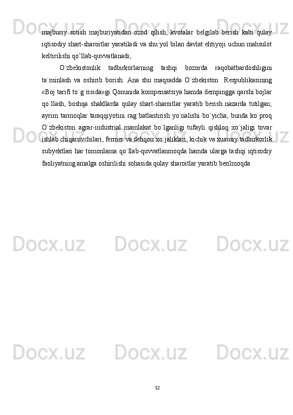 majburiy   sotish   majburiyatidan   ozod   qilish,   kvotalar   belgilab   berish   kabi   qulay
iqtisodiy shart-sharoitlar yaratiladi va shu yol bilan davlat ehtiyoji uchun mahsulot
keltirilishi qo’llab-quvvatlanadi; 
O`zbekistonlik   tadbirkorlarning   tashqi   bozorda   raqobatbardoshligini
ta`minlash   va   oshirib   borish.   Ana   shu   maqsadda   O`zbekiston     Respublikasining
«Boj tarifi to`g`risida»gi Qonunida kompensatsiya hamda dempingga qarshi bojlar
qo`llash,   boshqa   shakllarda   qulay   shart-sharoitlar   yaratib   berish   nazarda   tutilgan;
ayrim   tarmoqlar   taraqqiyotini   rag`batlantirish   yo`nalishi   bo`yicha,   bunda   ko`proq
O`zbekiston   agrar-industrial   mamlakat   bo`lganligi   tufayli   qishloq   xo`jaligi   tovar
ishlab chiqaruvchilari, fermer va dehqon xo`jaliklari, kichik va xususiy tadbirkorlik
subyektlari har tomonlama qo`llab-quvvatlanmoqda hamda ularga tashqi iqtisodiy
faoliyatning amalga oshirilishi sohasida qulay sharoitlar yaratib berilmoqda
12 
