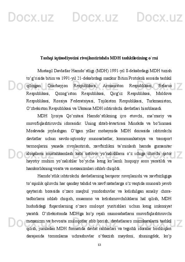 Tashqi iqtisodiyotini rivojlantirishda MDH tashkilotining o`rni
Mustaqil Davlatlar Hamdo‘stligi (MDH) 1991-yil 8-dekabrdagi MDH tuzish
to‘g‘risida bitim va 1991-yil 21-dekabrdagi mazkur Bitim Protokoli asosida tashkil
qilingan.   Ozarbayjon   Respublikasi,   Armaniston   Respublikasi,   Belarus
Respublikasi,   Qozog‘iston   Respublikasi,   Qirg‘iz   Respublikasi,   Moldova
Respublikasi,   Rossiya   Federatsiyasi,   Tojikiston   Respublikasi,   Turkmaniston,
O‘zbekiston Respublikasi va Ukraina MDH ishtirokchi davlatlari hisoblanadi. 
MDH   Ijroiya   Qo‘mitasi   Hamdo‘stlikning   ijro   etuvchi,   ma’muriy   va
muvofiqlashtiruvchi   idorasidir.   Uning   shtab-kvartirasi   Minskda   va   bo‘linmasi
Moskvada   joylashgan.   O‘tgan   yillar   mobaynida   MDH   doirasida   ishtirokchi
davlatlar   uchun   savdo-iqtisodiy   munosabatlar,   kommunikatsiya   va   transport
tarmoqlarini   yanada   rivojlantirish,   xavfsizlikni   ta’minlash   hamda   gumanitar
aloqalarni   mustahkamlash   kabi   ustuvor   yo‘nalishlarni   o‘z   ichiga   oluvchi   qator
hayotiy   muhim   yo‘nalishlar   bo‘yicha   keng   ko‘lamli   huquqiy   asos   yaratildi   va
hamkorlikning vosita va mexanizmlari ishlab chiqildi.
Hamdo‘stlik ishtirokchi davlatlarning barqaror ruvojlanishi  va xavfsizligiga
to‘sqinlik qiluvchi har qanday tahdid va xavf-xatarlarga o‘z vaqtida munosib javob
qaytarish   borasida   o‘zaro   maqbul   yondoshuvlar   va   kelishilgan   amaliy   chora-
tadbirlarni   ishlab   chiqish,   muammo   va   kelishmovchiliklarni   hal   qilish,   MDH
hududidagi   fuqarolarning   o‘zaro   muloqot   yuritishlari   uchun   keng   imkoniyat
yaratdi.   O‘zbekistonda   MDHga   ko‘p   rejali   munosabatlarni   muvofiqlashtiruvchi
mexanizm   va   bevosita   muloqotlar   olib   borish,   davlatlararo   muzokaralarni   tashkil
qilish,   jumladan   MDH   formatida   davlat   rahbarlari   va   tegishli   idoralar   boshliqlari
darajasida   tomonlama   uchrashuvlar   o‘tkazish   maydoni,   shuningdek,   ko‘p
13