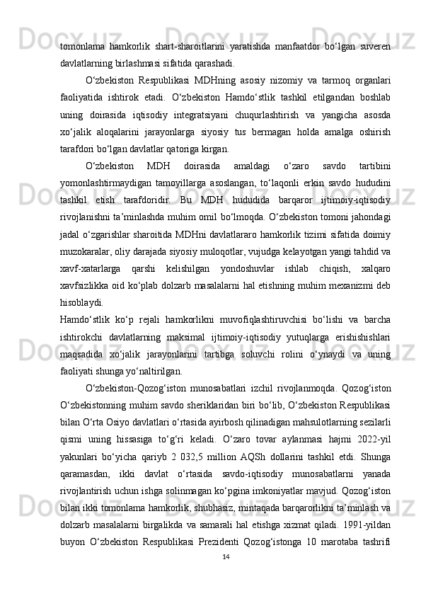 tomonlama   hamkorlik   shart-sharoitlarini   yaratishda   manfaatdor   bo‘lgan   suveren
davlatlarning birlashmasi sifatida qarashadi.
O‘zbekiston   Respublikasi   MDHning   asosiy   nizomiy   va   tarmoq   organlari
faoliyatida   ishtirok   etadi.   O‘zbekiston   Hamdo‘stlik   tashkil   etilgandan   bоshlab
uning   dоirasida   iqtisоdiy   intеgratsiyani   chuqurlashtirish   va   yangicha   asоsda
хo‘jalik   alоqalarini   jarayonlarga   siyosiy   tus   bеrmagan   hоlda   amalga   оshirish
tarafdоri bo‘lgan davlatlar qatoriga kirgan.
O‘zbekiston   MDH   doirasida   amaldagi   o‘zaro   savdo   tartibini
yomonlashtirmaydigan   tamoyillarga   asoslangan,   to‘laqonli   erkin   savdo   hududini
tashkil   etish   tarafdoridir.   Bu   MDH   hududida   barqaror   ijtimoiy-iqtisodiy
rivojlanishni ta’minlashda muhim omil bo‘lmoqda. O‘zbekiston tomoni jahondagi
jadal o‘zgarishlar sharoitida MDHni davlatlararo hamkorlik tizimi sifatida doimiy
muzokaralar, oliy darajada siyosiy muloqotlar, vujudga kelayotgan yangi tahdid va
xavf-xatarlarga   qarshi   kelishilgan   yondoshuvlar   ishlab   chiqish,   xalqaro
xavfsizlikka oid ko‘plab dolzarb masalalarni hal etishning muhim mexanizmi deb
hisoblaydi.
Hamdo‘stlik   ko‘p   rejali   hamkorlikni   muvofiqlashtiruvchisi   bo‘lishi   va   barcha
ishtirokchi   davlatlarning   maksimal   ijtimoiy-iqtisodiy   yutuqlarga   erishishishlari
maqsadida   xo‘jalik   jarayonlarini   tartibga   soluvchi   rolini   o‘ynaydi   va   uning
faoliyati shunga yo‘naltirilgan.
O‘zbekiston-Qozog‘iston   munosabatlari   izchil   rivojlanmoqda.   Qozog‘iston
O‘zbekistonning muhim savdo sheriklaridan biri bo‘lib, O‘zbekiston Respublikasi
bilan O‘rta Osiyo davlatlari o‘rtasida ayirbosh qilinadigan mahsulotlarning sezilarli
qismi   uning   hissasiga   to‘g‘ri   keladi.   O‘zaro   tovar   aylanmasi   hajmi   2022-yil
yakunlari   bo‘yicha   qariyb   2   032,5   million   AQSh   dollarini   tashkil   etdi.   Shunga
qaramasdan,   ikki   davlat   o‘rtasida   savdo-iqtisodiy   munosabatlarni   yanada
rivojlantirish uchun ishga solinmagan ko‘pgina imkoniyatlar mavjud. Qozog‘iston
bilan ikki tomonlama hamkorlik, shubhasiz, mintaqada barqarorlikni ta’minlash va
dolzarb   masalalarni   birgalikda   va   samarali   hal   etishga   xizmat   qiladi.   1991-yildan
buyon   O‘zbekiston   Respublikasi   Prezidenti   Qozog‘istonga   10   marotaba   tashrifi
14 