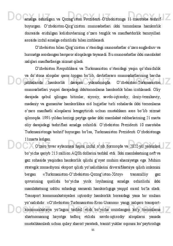 amalga   oshirilgan   va   Qozog‘iston   Prezidenti   O‘zbekistonga   11   marotaba   tashrif
buyurgan.   O‘zbekiston-Qirg‘iziston   munosabatlari   ikki   tomonlama   hamkorlik
doirasida   erishilgan   kelishuvlarning   o‘zaro   tenglik   va   manfaatdorlik   tamoyillari
asosida izchil amalga oshirilishi bilan izohlanadi.
O‘zbekiston bilan Qirg‘iziston o‘rtasidagi munosabatlar o‘zaro anglashuv va
hurmatga asoslangan barqaror aloqalarga tayanadi. Bu munosabatlar ikki mamlakat
xalqlari manfaatlariga xizmat qiladi. 
O‘zbekiston   Respublikasi   va   Turkmaniston   o‘rtasidagi   yaqin   qo‘shnichilik
va   do‘stona   aloqalar   qaror   topgan   bo‘lib,   davlatlararo   munosabatlarining   barcha
jabhalarida   hamkorlik   darajasi   yuksalmoqda.   O‘zbekiston-Turkmaniston
munosabatlari   yuqori   darajadagi   ikkitomonlama   hamkorlik   bilan   izohlanadi.   Oliy
darajada   qabul   qilingan   bitimlar,   siyosiy,   savdo-iqtisodiy,   ilmiy-texnikaviy,
madaniy   va   gumanitar   hamkorlikка   oid   hujjatlar   turli   sohalarda   ikki   tomonlama
o‘zaro   manfaatli   aloqalarni   kengaytirish   uchun   mustahkam   asos   bo‘lib   xizmat
qilmoqda. 1991-yildan hozirgi paytga qadar ikki mamlakat rahbarlarining 21 marta
oliy   darajadagi   tashriflari   amalga   oshirildi.   O‘zbekiston   Prezidenti   10   marotaba
Turkmanistonga   tashrif   buyurgan   bo‘lsa,   Turkmaniston   Prezidenti   O‘zbekistonga
11marta kelgan. 
O‘zaro   tovar   aylanmasi   hajmi   izchil   o‘sib   bormoqda   va   2022-yil   yakunlari
bo‘yicha qariyb 213 million AQSh dollarini tashkil etdi. Ikki mamlakatning neft va
gaz   sohasida   yaqindan   hamkorlik   qilishi   g‘oyat   muhim   ahamiyatga   ega.   Muhim
strategik xomashyoni eksport qilish yo‘nalishlarini diversifikatsiya qilish imkonini
bergan   «Turkmaniston-O‘zbekiston-Qozog‘iston-Xitoy»   transmilliy   gaz
quvurining   qurilishi   bo‘yicha   yirik   loyihaning   amalga   oshirilishi   ikki
mamlakatning   ushbu   sohadagi   samarali   hamkorligiga   yaqqol   misol   bo‘la   oladi.
Transport   kommunikatsiyalari   iqtisodiy   hamkorlik   borasidagi   yana   bir   muhim
yo‘nalishdir.   «O‘zbekiston-Turkmaniston-Eron-Ummon»   yangi   xalqaro   transport-
kommunikatsiya   yo‘lagini   tashkil   etish   bo‘yicha   imzolangan   ko‘p   tomonlama
shartnomaning   hayotga   tadbiq   etilishi   savdo-iqtisodiy   aloqalarni   yanada
mustahkamlash uchun qulay sharoit yaratadi, tranzit yuklar oqimini ko‘paytirishga
15 