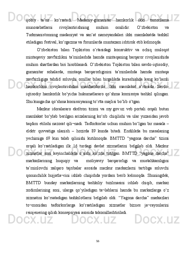 ijobiy   ta‘sir   ko‘rsatadi.   Madaniy-gumanitar   hamkorlik   ikki   tomonlama
munosabatlarni   rivojlantirishning   muhim   omilidir.   O‘zbekiston   va
Turkmanistonning   madaniyat   va   san‘at   namoyandalari   ikki   mamlakatda   tashkil
etiladigan festival, ko‘rgazma va forumlarda muntazam ishtirok etib kelmoqda. 
O‘zbekiston   bilan   Tojikiston   o‘rtasidagi   konsruktiv   va   ochiq   muloqot
mintaqaviy   xavfsizlikni   ta’minlashda   hamda   mintaqaning   barqaror   rivojlanishida
muhim  shartlardan  biri  hisoblanadi.  O‘zbekiston  Tojikiston  bilan  savdo-iqtisodiy,
gumanitar   sohalarda,   mintaqa   barqarorliginini   ta’minlashda   hamda   mintaqa
xavfsizligiga   tahdid   soluvchi   omillar   bilan   birgalikda   kurashishda   keng   ko‘lamli
hamkorlikni   rivojlantirishdan   manfaatdordir.   Ikki   mamlakat   o‘rtasida   Savdo-
iqtisodiy   hamkorlik   bo‘yicha   hukumatlararo   qo‘shma   komissiya   tashkil   qilingan.
Shu kungacha qo‘shma komissiyaning to‘rtta majlisi bo’lib o‘tgan. 
Mazkur   idoralararo   ekeltron   tizimi   va   my.gov.uz   veb   portali   orqali   butun
mamlakat   bo‘ylab   berilgan   arizalarning   ko‘rib   chiqilishi   va   ular   yuzasidan   javob
taqdim etilishi nazorat qili¬nadi. Tadbirkorlar uchun muhim bo‘lgan bir masala –
elektr   quvvatiga   ulanish   –   hozirda   89   kunda   bitadi.   Endilikda   bu   masalaning
yechimiga   69   kun   talab   qilinishi   kutilmoqda.   BMTTD   “yagona   darcha”   tizimi
orqali   ko‘rsatiladigan   ilk   16   turdagi   davlat   xizmatlarini   belgilab   oldi.   Mazkur
xizmatlar   soni   keyinchalikda   o‘sishi   ko‘zda   tutilgan.   BMTTD   “yagona   darcha”
markazlarining   huquqiy   va     moliyaviy   barqarorligi   va   mustahkamligini
ta’minlovchi   xalqaro   tajribalar   asosida   mazkur   markazlarni   tartibga   soluvchi
qonunchilik   hujjatla¬rini   ishlab   chiqishda   yordam   berib   kelmoqda.   Shuningdek,
BMTTD   bunday   markazlarning   tashkiliy   tuzilmasini   ishlab   chiqib,   markaz
xodimlarining   soni,   ularga   qo‘yiladigan   ta¬lablarni   hamda   bu   markazlarga   o‘z
xizmatini   ko‘rsatadigan   tashkilotlarni   belgilab   oldi.   “Yagona   darcha”   markazlari
to¬monidan   tadbirkorlarga   ko‘rsatiladigan   xizmatlar   biznes   ja¬rayonlarini
reinjenering qilish konsepsiyasi asosida takomillashtiriladi.
16 