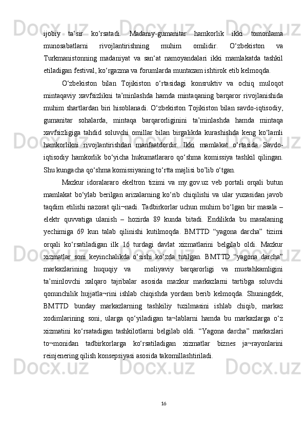 ijobiy   ta‘sir   ko‘rsatadi.   Madaniy-gumanitar   hamkorlik   ikki   tomonlama
munosabatlarni   rivojlantirishning   muhim   omilidir.   O‘zbekiston   va
Turkmanistonning   madaniyat   va   san‘at   namoyandalari   ikki   mamlakatda   tashkil
etiladigan festival, ko‘rgazma va forumlarda muntazam ishtirok etib kelmoqda. 
O‘zbekiston   bilan   Tojikiston   o‘rtasidagi   konsruktiv   va   ochiq   muloqot
mintaqaviy   xavfsizlikni   ta’minlashda   hamda   mintaqaning   barqaror   rivojlanishida
muhim  shartlardan  biri  hisoblanadi.  O‘zbekiston  Tojikiston  bilan  savdo-iqtisodiy,
gumanitar   sohalarda,   mintaqa   barqarorliginini   ta’minlashda   hamda   mintaqa
xavfsizligiga   tahdid   soluvchi   omillar   bilan   birgalikda   kurashishda   keng   ko‘lamli
hamkorlikni   rivojlantirishdan   manfaatdordir.   Ikki   mamlakat   o‘rtasida   Savdo-
iqtisodiy   hamkorlik   bo‘yicha   hukumatlararo   qo‘shma   komissiya   tashkil   qilingan.
Shu kungacha qo‘shma komissiyaning to‘rtta majlisi bo’lib o‘tgan. 
Mazkur   idoralararo   ekeltron   tizimi   va   my.gov.uz   veb   portali   orqali   butun
mamlakat   bo‘ylab   berilgan   arizalarning   ko‘rib   chiqilishi   va   ular   yuzasidan   javob
taqdim etilishi nazorat qili¬nadi. Tadbirkorlar uchun muhim bo‘lgan bir masala –
elektr   quvvatiga   ulanish   –   hozirda   89   kunda   bitadi.   Endilikda   bu   masalaning
yechimiga   69   kun   talab   qilinishi   kutilmoqda.   BMTTD   “yagona   darcha”   tizimi
orqali   ko‘rsatiladigan   ilk   16   turdagi   davlat   xizmatlarini   belgilab   oldi.   Mazkur
xizmatlar   soni   keyinchalikda   o‘sishi   ko‘zda   tutilgan.   BMTTD   “yagona   darcha”
markazlarining   huquqiy   va     moliyaviy   barqarorligi   va   mustahkamligini
ta’minlovchi   xalqaro   tajribalar   asosida   mazkur   markazlarni   tartibga   soluvchi
qonunchilik   hujjatla¬rini   ishlab   chiqishda   yordam   berib   kelmoqda.   Shuningdek,
BMTTD   bunday   markazlarning   tashkiliy   tuzilmasini   ishlab   chiqib,   markaz
xodimlarining   soni,   ularga   qo‘yiladigan   ta¬lablarni   hamda   bu   markazlarga   o‘z
xizmatini   ko‘rsatadigan   tashkilotlarni   belgilab   oldi.   “Yagona   darcha”   markazlari
to¬monidan   tadbirkorlarga   ko‘rsatiladigan   xizmatlar   biznes   ja¬rayonlarini
reinjenering qilish konsepsiyasi asosida takomillashtiriladi.
16