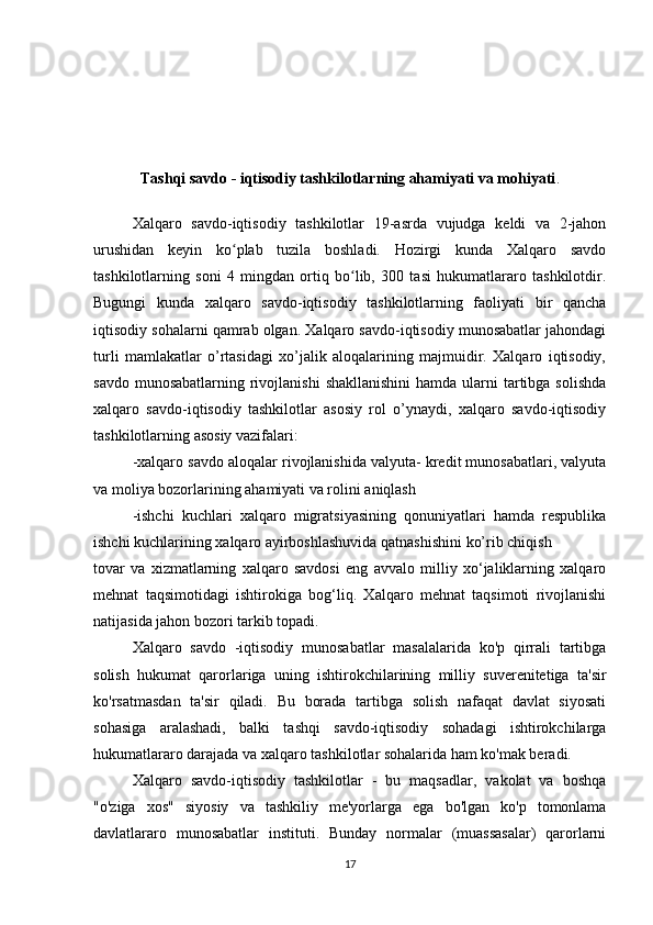 Tashqi savdo - iqtisodiy tashkilotlarning ahamiyati va mohiyati .
Xalqaro   savdo-iqtisodiy   tashkilotlar   19-asrda   vujudga   keldi   va   2-jahon
urushidan   keyin   ko plab   tuzila   boshladi.   Hozirgi   kunda   Xalqaro   savdoʻ
tashkilotlarning   soni   4   mingdan   ortiq   bo lib,   300   tasi   hukumatlararo   tashkilotdir.	
ʻ
Bugungi   kunda   xalqaro   savdo-iqtisodiy   tashkilotlarning   faoliyati   bir   qancha
iqtisodiy sohalarni qamrab olgan. Xalqaro savdo-iqtisodiy munosabatlar jahondagi
turli   mamlakatlar   o’rtasidagi   xo’jalik   aloqalarining   majmuidir.   Xalqaro   iqtisodiy,
savdo munosabatlarning  rivojlanishi  shakllanishini  hamda  ularni  tartibga solishda
xalqaro   savdo-iqtisodiy   tashkilotlar   asosiy   rol   o’ynaydi,   xalqaro   savdo-iqtisodiy
tashkilotlarning asosiy vazifalari:
-xalqaro savdo aloqalar rivojlanishida valyuta- kredit munosabatlari, valyuta
va moliya bozorlarining ahamiyati va rolini aniqlash
-ishchi   kuchlari   xalqaro   migratsiyasining   qonuniyatlari   hamda   respublika
ishchi kuchlarining xalqaro ayirboshlashuvida qatnashishini ko’rib chiqish
tovar   va   xizmatlarning   xalqaro   savdosi   eng   avvalo   milliy   xo‘jaliklarning   xalqaro
mehnat   taqsimotidagi   ishtirokiga   bog‘liq.   Xalqaro   mehnat   taqsimoti   rivojlanishi
natijasida jahon bozori tarkib topadi.
Xalqaro   savdo   -iqtisodiy   munosabatlar   masalalarida   ko'p   qirrali   tartibga
solish   hukumat   qarorlariga   uning   ishtirokchilarining   milliy   suverenitetiga   ta'sir
ko'rsatmasdan   ta'sir   qiladi.   Bu   borada   tartibga   solish   nafaqat   davlat   siyosati
sohasiga   aralashadi,   balki   tashqi   savdo-iqtisodiy   sohadagi   ishtirokchilarga
hukumatlararo darajada va xalqaro tashkilotlar sohalarida ham ko'mak beradi.
Xalqaro   savdo-iqtisodiy   tashkilotlar   -   bu   maqsadlar,   vakolat   va   boshqa
"o'ziga   xos"   siyosiy   va   tashkiliy   me'yorlarga   ega   bo'lgan   ko'p   tomonlama
davlatlararo   munosabatlar   instituti.   Bunday   normalar   (muassasalar)   qarorlarni
17 