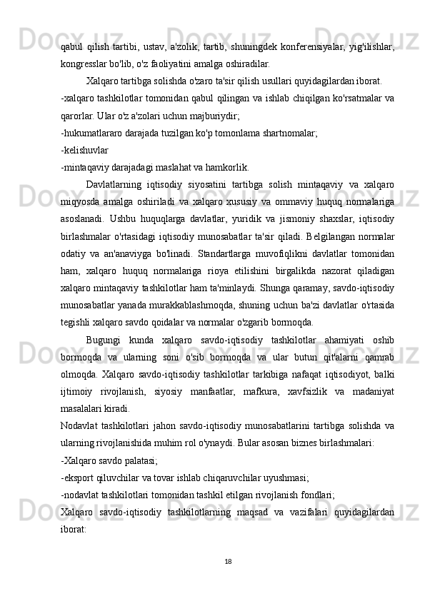 qabul   qilish   tartibi,   ustav,   a'zolik,   tartib,   shuningdek   konferensiyalar,   yig'ilishlar,
kongresslar bo'lib, o'z faoliyatini amalga oshiradilar.
Xalqaro tartibga solishda o'zaro ta'sir qilish usullari quyidagilardan iborat.
-xalqaro tashkilotlar tomonidan qabul qilingan va ishlab chiqilgan ko'rsatmalar va
qarorlar. Ular o'z a'zolari uchun majburiydir;
-hukumatlararo darajada tuzilgan ko'p tomonlama shartnomalar;
-kelishuvlar
-mintaqaviy darajadagi maslahat va hamkorlik.
Davlatlarning   iqtisodiy   siyosatini   tartibga   solish   mintaqaviy   va   xalqaro
miqyosda   amalga   oshiriladi   va   xalqaro   xususiy   va   ommaviy   huquq   normalariga
asoslanadi.   Ushbu   huquqlarga   davlatlar,   yuridik   va   jismoniy   shaxslar,   iqtisodiy
birlashmalar   o'rtasidagi   iqtisodiy   munosabatlar   ta'sir   qiladi.   Belgilangan   normalar
odatiy   va   an'anaviyga   bo'linadi.   Standartlarga   muvofiqlikni   davlatlar   tomonidan
ham,   xalqaro   huquq   normalariga   rioya   etilishini   birgalikda   nazorat   qiladigan
xalqaro mintaqaviy tashkilotlar ham ta'minlaydi. Shunga qaramay, savdo-iqtisodiy
munosabatlar yanada murakkablashmoqda, shuning uchun ba'zi davlatlar o'rtasida
tegishli xalqaro savdo qoidalar va normalar o'zgarib bormoqda.
Bugungi   kunda   xalqaro   savdo-iqtisodiy   tashkilotlar   ahamiyati   oshib
bormoqda   va   ularning   soni   o'sib   bormoqda   va   ular   butun   qit'alarni   qamrab
olmoqda.   Xalqaro   savdo-iqtisodiy   tashkilotlar   tarkibiga   nafaqat   iqtisodiyot,   balki
ijtimoiy   rivojlanish,   siyosiy   manfaatlar,   mafkura,   xavfsizlik   va   madaniyat
masalalari kiradi.
Nodavlat   tashkilotlari   jahon   savdo-iqtisodiy   munosabatlarini   tartibga   solishda   va
ularning rivojlanishida muhim rol o'ynaydi. Bular asosan biznes birlashmalari:
-Xalqaro savdo palatasi;
-eksport qiluvchilar va tovar ishlab chiqaruvchilar uyushmasi;
-nodavlat tashkilotlari tomonidan tashkil etilgan rivojlanish fondlari;
Xalqaro   savdo-iqtisodiy   tashkilotlarning   maqsad   va   vazifalari   quyidagilardan
iborat:
18 