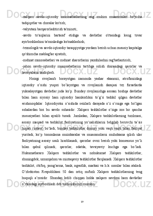 -xalqaro   savdo-iqtisodiy   munosabatlarning   eng   muhim   muammolari   bo'yicha
tadqiqotlar va choralar ko'rish;
-valyutani barqarorlashtirish ta'minoti;
-savdo   to'siqlarini   bartaraf   etishga   va   davlatlar   o'rtasidagi   keng   tovar
ayirboshlashini ta'minlashga ko'maklashish;
-texnologik va savdo-iqtisodiy taraqqiyotga yordam berish uchun xususiy kapitalga
qo'shimcha mablag'lar ajratish;
-mehnat munosabatlari va mehnat sharoitlarini yaxshilashni rag'batlantirish;
-jahon   savdo-iqtisodiy   munosabatlarini   tartibga   solish   doirasidagi   qarorlar   va
tavsiyalarni tasdiqlash. 
Hozrgi   rivojlanib   borayotgan   zamonda   yashar   ekanmiz,   atrofimizdagi
iqtisodiy   o’sishi   yuqori   bo’layotgan   va   rivojlanish   darajasi   tez   fursatlarda
yuksalayotgan   davlatlar   juda   ko’p.   Bunday   rivojlanishga   asosan   boshqa   davlatlar
bilan   ham   siyosiy   ham   iqtisodiy   hamkorlikni   to’g’ri   tashkil   qilgan   davlatlar
erishmoqdalar.   Iqtisodiyotni   o’sishida   sezilarli   darajada   o’z   o’rniga   ega   bo’lgan
sohalardan   biri   bu   savdo   sohasidir.   Xalqaro   tashkilotlar   o ziga   xos   bir   qanchaʻ
xususiyatlari   bilan   ajralib   turadi.   Jumladan,   Xalqaro   tashkilotlarning   tuzilmasi,
asosiy   maqsad   va   tashkilot   faoliyatining   yo nalishlarini   belgilab   beruvchi   ta sis	
ʻ ʼ
hujjati   (ustavi)   bo ladi;   bunday   tashkilotlar   doimiy   yoki   vaqti	
ʻ   vaqti   bilan   faoliyat
yuritadi ;   ko p   tomonlama   muzokaralar   va   muammolarni   muhokama   qilish   ular	
ʻ
faoliyatining   asosiy   usuli   hisoblanadi;   qarorlar   ovoz   berish   yoki   konsensus   yo li	
ʻ
bilan   qabul   qilinadi;   qarorlar,   odatda,   tavsiyaviy   kuchga   ega   bo ladi.	
ʻ
Hukumatlararo   Xalqaro   tashkilotlar   va   nohukumat   Xalqaro   tashkilotlar,
shuningdek, umumjahon va mintaqaviy tashkilotlar farqlanadi. Xalqaro tashkilotlar
tashkilot,   ittifoq,  jamg arma,  bank,   agentlik,   markaz   va   h.k.  nomlar   bilan   ataladi.	
ʻ
O zbekiston   Respublikasi   50   dan   ortiq   nufuzli   Xalqaro   tashkilotlarning   teng	
ʻ
huquqli   a zosidir.	
ʼ   Shundan   kelib   chiqqan   holda   xalqaro   savdoni   ham   davlatlar
o’rtasidagi ayrboshlash deb tushinishimiz mumkin.  
19