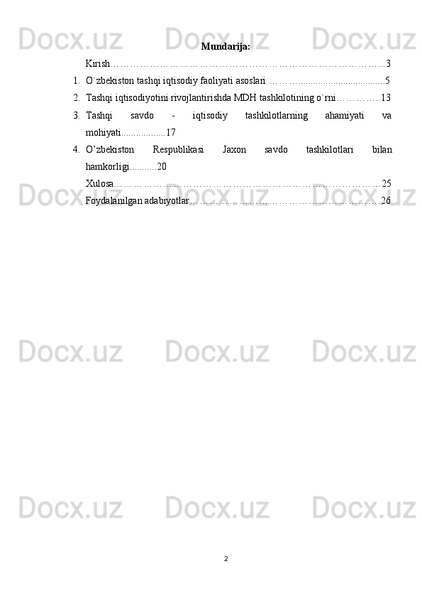 Mundarija:
Kirish………………………………………………………………………...3
1. O`zbekiston tashqi iqtisodiy faoliyati asoslari ………...................................5
2. Tashqi iqtisodiyotini rivojlantirishda MDH tashkilotining o`rni…………..13
3. Tashqi   savdo   -   iqtisodiy   tashkilotlarning   ahamiyati   va
mohiyati..................17
4. O’zbekiston   Respublikasi   Jaxon   savdo   tashkilotlari   bilan
hamkorligi. .. ........20
Xulosa………………………………………………………………………25
Foydalanilgan adabiyotlar………………………………………………….26
2 