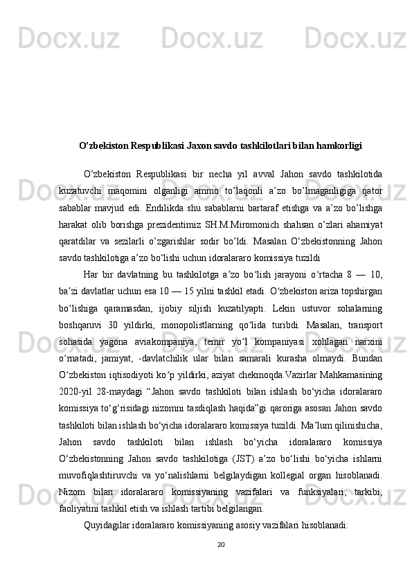 O’zbekiston Respublikasi Jaxon savdo tashkilotlari bilan hamkorligi
O’zbekiston   Respublikasi   bir   necha   yil   avval   Jahon   savdo   tashkilotida
kuzatuvchi   maqomini   olganligi   ammo   to’laqonli   a’zo   bo’lmaganligiga   qator
sabablar   mavjud   edi.   Endilikda   shu   sabablarni   bartaraf   etishga   va   a’zo   bo’lishga
harakat   olib   borishga   prezidentimiz   SH.M.Miromonich   shahsan   o’zlari   ahamiyat
qaratdilar   va   sezilarli   o’zgarishlar   sodir   bo’ldi.   Masalan   O‘zbekistonning   Jahon
savdo tashkilotiga a’zo bo‘lishi uchun idoralararo komissiya tuzildi
Har   bir   davlatning   bu   tashkilotga   a zo   bo lish   jarayoni   o rtacha   8   —   10,ʼ ʻ ʻ
ba zi davlatlar uchun esa 10 — 15 yilni tashkil etadi. O zbekiston ariza topshirgan	
ʼ ʻ
bo lishiga   qaramasdan,   ijobiy   siljish   kuzatilyapti.   Lekin   ustuvor   sohalarning
ʻ
boshqaruvi   30   yildirki,   monopolistlarning   qo lida   turibdi.   Masalan,   transport	
ʻ
sohasida   yagona   aviakompaniya,   temir   yo l   kompaniyasi   xohlagan   narxini
ʻ
o rnatadi,   jamiyat,   -davlatchilik   ular   bilan   samarali   kurasha   olmaydi.   Bundan	
ʻ
O zbekiston iqtisodiyoti ko p yildirki, aziyat chekmoqda.Vazirlar Mahkamasining
ʻ ʻ
2020-yil   28-maydagi   “Jahon   savdo   tashkiloti   bilan   ishlash   bo‘yicha   idoralararo
komissiya to‘g‘risidagi nizomni tasdiqlash haqida”gi qaroriga asosan Jahon savdo
tashkiloti bilan ishlash bo‘yicha idoralararo komissiya tuzildi. Ma’lum qilinishicha,
Jahon   savdo   tashkiloti   bilan   ishlash   bo‘yicha   idoralararo   komissiya
O‘zbekistonning   Jahon   savdo   tashkilotiga   (JST)   a’zo   bo‘lishi   bo‘yicha   ishlarni
muvofiqlashtiruvchi   va   yo‘nalishlarni   belgilaydigan   kollegial   organ   hisoblanadi.
Nizom   bilan   idoralararo   komissiyaning   vazifalari   va   funksiyalari,   tarkibi,
faoliyatini tashkil etish va ishlash tartibi belgilangan.
Quyidagilar idoralararo komissiyaning asosiy vazifalari hisoblanadi:
20