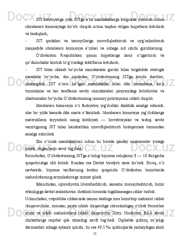 - JST  kotibiyatiga  yoki   JSTga a’zo  mamlakatlarga kelgusida   yuborish  uchun
idoralararo   komissiyaga   ko‘rib   chiqish   uchun   taqdim   etilgan   hujjatlarni   kelishish
va tasdiqlash;
- JST   qoidalari   va   tamoyillariga   muvofiqlashtirish   va   uyg‘unlashtirish
maqsadida   idoralararo   komissiya   a’zolari   va   sohaga   oid   ishchi   guruhlarning  
O‘zbekiston   Respublikasi   qonun   hujjatlariga   zarur   o‘zgartirish   va
qo‘shimchalar kiritish to‘g‘risidagi takliflarini kelishish;
- JST   bilan   ishlash   bo‘yicha   muzokaralar   guruhi   bilan   birgalikda   strategik
masalalar   bo‘yicha,   shu   jumladan,   O‘zbekistonning   JSTga   kirishi   shartlari,
shuningdek,   JST   a’zosi   bo‘lgan   mamlakatlar   bilan   ikki   tomonlama,   ko‘p
tomonlama   va   har   taraflama   savdo   muzokaralari   jarayonidagi   kelishuvlar   va
shartnomalar bo‘yicha O‘zbekistonning umumiy pozitsiyasini ishlab chiqish.
Idoralararo   komissiya   o‘z   faoliyatini   yig‘ilishlar   shaklida   amalga   oshiradi,
ular   bir   yilda   kamida   ikki   marta   o‘tkaziladi.   Idoralararo   komissiya   yig‘ilishlariga
materiallarni   tayyorlash   uning   kotibiyati   —   Investitsiyalar   va   tashqi   savdo
vazirligining   JST   bilan   hamkorlikni   muvofiqlashtirish   boshqarmasi   tomonidan
amalga oshiriladi. 
Shu   o rinda   mamlakatimiz   uchun   bu   borada   qanday   muammolar   yuzagaʻ
keladi, degan haqli savol tug iladi:	
ʻ
Birinchidan, O zbekistonning JSTga a zoligi bojxona soliqlarini 8 — 10 foizgacha	
ʻ ʼ
qisqartirishga   olib   keladi.   Bundan   esa   Davlat   byudjeti   zarar   ko radi.   Biroq,   o z	
ʻ ʻ
navbatida,   bojxona   tariflarining   keskin   qisqarishi   O zbekiston   bozorlarida	
ʻ
mahsulotlarning arzonlashuviga xizmat qiladi.
Ikkinchidan, iqtisodiyotni  liberallashtirish, sanoatni  xususiylashtirish,  bozor
erkinligiga davlat aralashuvini cheklash borasida tugallanmagan ishlar turibdi.
Uchinchidan, respublika ichkarisida zamon talabiga mos bozorbop mahsulot ishlab
chiqaruvchilar, xususan,  paxta ishlab chiqarishga ixtisoslashgan o zbek fermerlari	
ʻ
arzon   va   sifatli   mahsulotlarni   ishlab   chiqaruvchi   Xitoy,   Hindiston,   BAA   savdo
shirkatlariga   raqobat   qila   olmasligi   xavfi   tug iladi.   Oqibatda   qishloq   xo jaligi	
ʻ ʻ
daromadsiz sohaga aylanib qolishi, bu esa 49,5 %i qishloqlarda yashaydigan aholi
21 