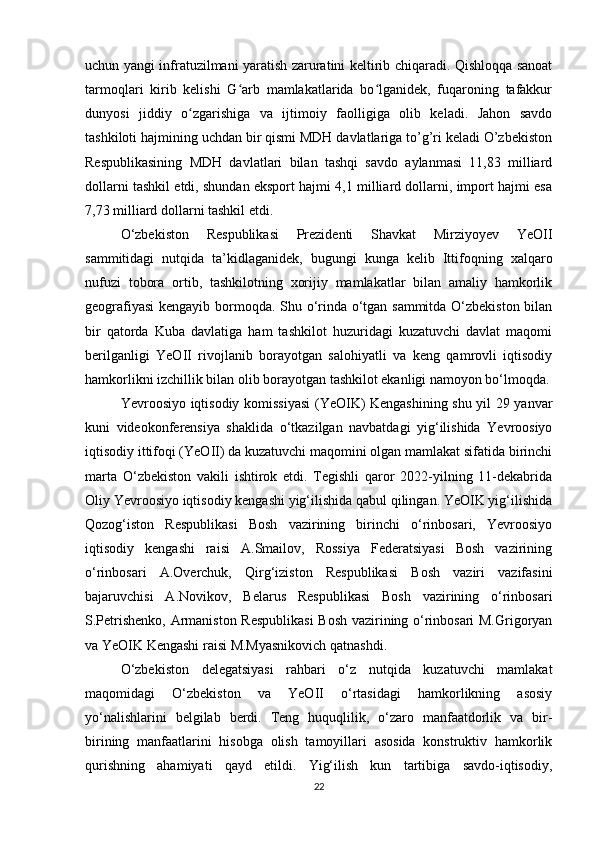 uchun yangi infratuzilmani yaratish zaruratini keltirib chiqaradi. Qishloqqa sanoat
tarmoqlari   kirib   kelishi   G arb   mamlakatlarida   bo lganidek,   fuqaroning   tafakkurʻ ʻ
dunyosi   jiddiy   o zgarishiga   va   ijtimoiy   faolligiga   olib   keladi.   Jahon   savdo	
ʻ
tashkiloti hajmining uchdan bir qismi MDH davlatlariga to’g’ri keladi O’zbekiston
Respublikasining   MDH   davlatlari   bilan   tashqi   savdo   aylanmasi   11,83   milliard
dollarni tashkil etdi, shundan eksport hajmi 4,1 milliard dollarni, import hajmi esa
7,73 milliard dollarni tashkil etdi.
O‘zbekiston   Respublikasi   Prezidenti   Shavkat   Mirziyoyev   YeOII
sammitidagi   nutqida   ta’kidlaganidek,   bugungi   kunga   kelib   Ittifoqning   xalqaro
nufuzi   tobora   ortib,   tashkilotning   xorijiy   mamlakatlar   bilan   amaliy   hamkorlik
geografiyasi  kengayib bormoqda. Shu o‘rinda o‘tgan sammitda O‘zbekiston bilan
bir   qatorda   Kuba   davlatiga   ham   tashkilot   huzuridagi   kuzatuvchi   davlat   maqomi
berilganligi   YeOII   rivojlanib   borayotgan   salohiyatli   va   keng   qamrovli   iqtisodiy
hamkorlikni izchillik bilan olib borayotgan tashkilot ekanligi namoyon bo‘lmoqda.
Yevroosiyo iqtisodiy komissiyasi  (YeOIK) Kengashining shu yil 29 yanvar
kuni   videokonferensiya   shaklida   o‘tkazilgan   navbatdagi   yig‘ilishida   Yevroosiyo
iqtisodiy ittifoqi (YeOII) da kuzatuvchi maqomini olgan mamlakat sifatida birinchi
marta   O‘zbekiston   vakili   ishtirok   etdi.   Tegishli   qaror   2022-yilning   11-dekabrida
Oliy Yevroosiyo iqtisodiy kengashi yig‘ilishida qabul qilingan. YeOIK yig‘ilishida
Qozog‘iston   Respublikasi   Bosh   vazirining   birinchi   o‘rinbosari,   Yevroosiyo
iqtisodiy   kengashi   raisi   A.Smailov,   Rossiya   Federatsiyasi   Bosh   vazirining
o‘rinbosari   A.Overchuk,   Qirg‘iziston   Respublikasi   Bosh   vaziri   vazifasini
bajaruvchisi   A.Novikov,   Belarus   Respublikasi   Bosh   vazirining   o‘rinbosari
S.Petrishenko, Armaniston Respublikasi  Bosh vazirining o‘rinbosari M.Grigoryan
va YeOIK Kengashi raisi M.Myasnikovich qatnashdi. 
O‘zbekiston   delegatsiyasi   rahbari   o‘z   nutqida   kuzatuvchi   mamlakat
maqomidagi   O‘zbekiston   va   YeOII   o‘rtasidagi   hamkorlikning   asosiy
yo‘nalishlarini   belgilab   berdi.   Teng   huquqlilik,   o‘zaro   manfaatdorlik   va   bir-
birining   manfaatlarini   hisobga   olish   tamoyillari   asosida   konstruktiv   hamkorlik
qurishning   ahamiyati   qayd   etildi.   Yig‘ilish   kun   tartibiga   savdo-iqtisodiy,
22 