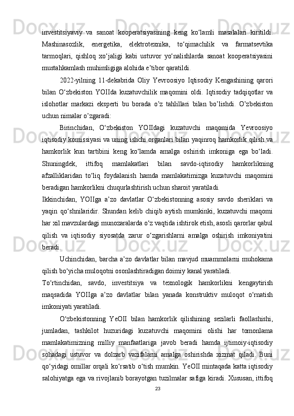 investitsiyaviy   va   sanoat   kooperatsiyasining   keng   ko‘lamli   masalalari   kiritildi.
Mashinasozlik,   energetika,   elektrotexnika,   to‘qimachilik   va   farmatsevtika
tarmoqlari,   qishloq   xo‘jaligi   kabi   ustuvor   yo‘nalishlarda   sanoat   kooperatsiyasini
mustahkamlash muhimligiga alohida e’tibor qaratildi.
2022-yilning   11-dekabrida   Oliy   Yevroosiyo   Iqtisodiy   Kengashining   qarori
bilan   O‘zbekiston   YOIIda   kuzatuvchilik   maqomini   oldi.   Iqtisodiy   tadqiqotlar   va
islohotlar   markazi   eksperti   bu   borada   o’z   tahlillari   bilan   bo’lishdi.   O’zbekiston
uchun nimalar o’zgaradi:
Birinchidan,   O‘zbekiston   YOIIdagi   kuzatuvchi   maqomida   Yevroosiyo
iqtisodiy komissiyasi va uning ishchi organlari bilan yaqinroq hamkorlik qilish va
hamkorlik   kun   tartibini   keng   ko‘lamda   amalga   oshirish   imkoniga   ega   bo‘ladi.
Shuningdek,   ittifoq   mamlakatlari   bilan   savdo-iqtisodiy   hamkorlikning
afzalliklaridan   to‘liq   foydalanish   hamda   mamlakatimizga   kuzatuvchi   maqomini
beradigan hamkorlikni chuqurlashtirish uchun sharoit yaratiladi.
Ikkinchidan,   YOIIga   a’zo   davlatlar   O‘zbekistonning   asosiy   savdo   sheriklari   va
yaqin   qo‘shnilaridir.   Shundan   kelib   chiqib   aytish   mumkinki,   kuzatuvchi   maqomi
har xil mavzulardagi munozaralarda o‘z vaqtida ishtirok etish, asosli qarorlar qabul
qilish   va   iqtisodiy   siyosatda   zarur   o‘zgarishlarni   amalga   oshirish   imkoniyatini
beradi.
Uchinchidan,   barcha   a’zo   davlatlar   bilan   mavjud   muammolarni   muhokama
qilish bo‘yicha muloqotni osonlashtiradigan doimiy kanal yaratiladi.
To‘rtinchidan,   savdo,   investitsiya   va   texnologik   hamkorlikni   kengaytirish
maqsadida   YOIIga   a’zo   davlatlar   bilan   yanada   konstruktiv   muloqot   o‘rnatish
imkoniyati yaratiladi.
O‘zbekistonning   YeOII   bilan   hamkorlik   qilishining   sezilarli   faollashishi,
jumladan,   tashkilot   huzuridagi   kuzatuvchi   maqomini   olishi   har   tomonlama
mamlakatimizning   milliy   manfaatlariga   javob   beradi   hamda   ijtimoiy-iqtisodiy
sohadagi   ustuvor   va   dolzarb   vazifalarni   amalga   oshirishda   xizmat   qiladi.   Buni
qo‘yidagi omillar orqali ko‘rsatib o‘tish mumkin. YeOII mintaqada katta iqtisodiy
salohiyatga ega va rivojlanib borayotgan tuzilmalar safiga kiradi. Xususan, ittifoq
23