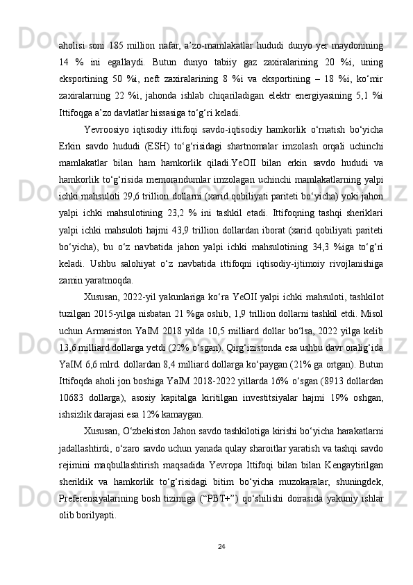 aholisi   soni   185   million   nafar,   a’zo-mamlakatlar   hududi   dunyo   yer   maydonining
14   %   ini   egallaydi.   Butun   dunyo   tabiiy   gaz   zaxiralarining   20   %i,   uning
eksportining   50   %i,   neft   zaxiralarining   8   %i   va   eksportining   –   18   %i,   ko‘mir
zaxiralarning   22   %i,   jahonda   ishlab   chiqariladigan   elektr   energiyasining   5,1   %i
Ittifoqga a’zo davlatlar hissasiga to‘g‘ri keladi. 
Yevroosiyo   iqtisodiy   ittifoqi   savdo-iqtisodiy   hamkorlik   o‘rnatish   bo‘yicha
Erkin   savdo   hududi   (ESH)   to‘g‘risidagi   shartnomalar   imzolash   orqali   uchinchi
mamlakatlar   bilan   ham   hamkorlik   qiladi.YeOII   bilan   erkin   savdo   hududi   va
hamkorlik  to‘g‘risida  memorandumlar   imzolagan  uchinchi  mamlakatlarning  yalpi
ichki mahsuloti 29,6 trillion dollarni (xarid qobiliyati pariteti bo‘yicha) yoki jahon
yalpi   ichki   mahsulotining   23,2   %   ini   tashkil   etadi.   Ittifoqning   tashqi   sheriklari
yalpi  ichki   mahsuloti   hajmi  43,9  trillion dollardan iborat   (xarid qobiliyati   pariteti
bo‘yicha),   bu   o‘z   navbatida   jahon   yalpi   ichki   mahsulotining   34,3   %iga   to‘g‘ri
keladi.   Ushbu   salohiyat   o‘z   navbatida   ittifoqni   iqtisodiy-ijtimoiy   rivojlanishiga
zamin yaratmoqda. 
Xususan,  2022-yil yakunlariga ko‘ra YeOII  yalpi ichki  mahsuloti, tashkilot
tuzilgan 2015-yilga nisbatan 21 %ga oshib, 1,9 trillion dollarni tashkil etdi. Misol
uchun Armaniston  YaIM  2018 yilda  10,5 milliard dollar  bo‘lsa,  2022 yilga  kelib
13,6 milliard dollarga yetdi (22% o‘sgan). Qirg‘izistonda esa ushbu davr oralig‘ida
YaIM 6,6 mlrd. dollardan 8,4 milliard dollarga ko‘paygan (21% ga ortgan). Butun
Ittifoqda aholi jon boshiga YaIM 2018-2022 yillarda 16% o‘sgan (8913 dollardan
10683   dollarga),   asosiy   kapitalga   kiritilgan   investitsiyalar   hajmi   19%   oshgan,
ishsizlik darajasi esa 12% kamaygan.
Xususan, O‘zbekiston Jahon savdo tashkilotiga kirishi bo‘yicha harakatlarni
jadallashtirdi, o‘zaro savdo uchun yanada qulay sharoitlar yaratish va tashqi savdo
rejimini   maqbullashtirish   maqsadida   Yevropa   Ittifoqi   bilan   bilan   Kengaytirilgan
sheriklik   va   hamkorlik   to‘g‘risidagi   bitim   bo‘yicha   muzokaralar,   shuningdek,
Preferensiyalarining   bosh   tizimiga   (“PBT+”)   qo‘shilishi   doirasida   yakuniy   ishlar
olib borilyapti.
24 