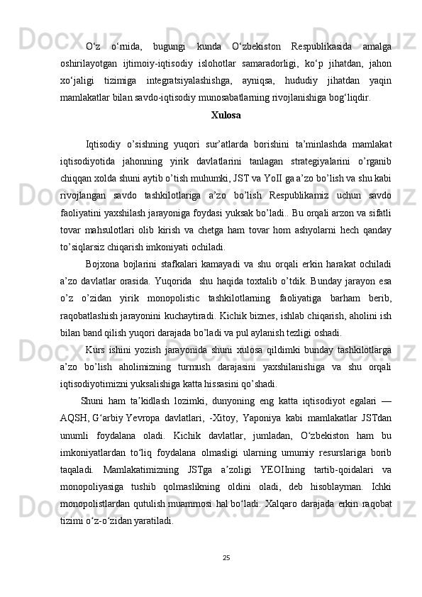 O‘z   o‘rnida,   bugungi   kunda   O‘zbekiston   Respublikasida   amalga
oshirilayotgan   ijtimoiy-iqtisodiy   islohotlar   samaradorligi,   ko‘p   jihatdan,   jahon
xo‘jaligi   tizimiga   integratsiyalashishga,   ayniqsa,   hududiy   jihatdan   yaqin
mamlakatlar bilan savdo-iqtisodiy munosabatlarning rivojlanishiga bog‘liqdir.
Xulosa
Iqtisodiy   o’sishning   yuqori   sur’atlarda   borishini   ta’minlashda   mamlakat
iqtisodiyotida   jahonning   yirik   davlatlarini   tanlagan   strategiyalarini   o’rganib
chiqqan xolda shuni aytib o’tish muhumki, JST va YoII ga a’zo bo’lish va shu kabi
rivojlangan   savdo   tashkilotlariga   a’zo   bo’lish   Respublikamiz   uchun   savdo
faoliyatini yaxshilash jarayoniga foydasi yuksak bo’ladi.. Bu orqali arzon va sifatli
tovar   mahsulotlari   olib   kirish   va   chetga   ham   tovar   hom   ashyolarni   hech   qanday
to’siqlarsiz chiqarish imkoniyati ochiladi.
Bojxona   bojlarini   stafkalari   kamayadi   va   shu   orqali   erkin   harakat   ochiladi
a’zo   davlatlar   orasida.   Yuqorida     shu   haqida   toxtalib   o’tdik.   Bunday   jarayon   esa
o’z   o’zidan   yirik   monopolistic   tashkilotlarning   faoliyatiga   barham   berib,
raqobatlashish jarayonini kuchaytiradi. Kichik biznes, ishlab chiqarish, aholini ish
bilan band qilish yuqori darajada bo’ladi va pul aylanish tezligi oshadi. 
Kurs   ishini   yozish   jarayonida   shuni   xulosa   qildimki   bunday   tashkilotlarga
a’zo   bo’lish   aholimizning   turmush   darajasini   yaxshilanishiga   va   shu   orqali
iqtisodiyotimizni yuksalishiga katta hissasini qo’shadi.
Shuni   ham   ta kidlash   lozimki,   dunyoning   eng   katta   iqtisodiyot   egalari   —ʼ
AQSH,   G arbiy	
ʻ   Yevropa   davlatlari,   -Xitoy,   Yaponiya   kabi   mamlakatlar   JSTdan
unumli   foydalana   oladi.   Kichik   davlatlar,   jumladan,   O zbekiston   ham   bu	
ʻ
imkoniyatlardan   to liq   foydalana   olmasligi   ularning   umumiy   resurslariga   borib	
ʻ
taqaladi.   Mamlakatimizning   JSTga   a zoligi   YEOIIning   tartib-qoidalari   va	
ʼ
monopoliyasiga   tushib   qolmaslikning   oldini   oladi,   deb   hisoblayman.   Ichki
monopolistlardan   qutulish   muammosi   hal   bo ladi.   Xalqaro   darajada   erkin   raqobat	
ʻ
tizimi o z-o zidan yaratiladi.	
ʻ ʻ
25