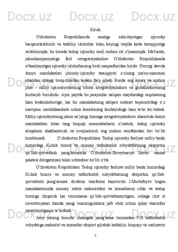 Kirish
O'zbekiston   Respublikasida   amalga   oshirilayotgan   iqtisodiy
barqarorlashtirish   va   tarkibiy   islohotlar   bilan   keyingi   vaqtda   katta   taraqqiyotga
erishilmoqda,   bu   borada   tashqi   iqtisodiy   omil   muhim   rol   o'ynamoqda.   Ma'lumki,
jahonhamjamiyatiga   faol   integratsiyalashuv   O'zbekiston   Respublikasida
o'tkazilayotgan iqtisodiy islohotlarning bosh maqsadlaridan biridir. Hozirgi davrda
dunyo   mamlakatlari   ijtimoiy-iqtisodiy   taraqqiyoti   o`zining   ma'no-mazmuni
jihatidan   oldingi   bosqichlardan   kеskin   farq   qiladi.   Bunda   eng   asosiy   va   muhim
jihat   –   milliy   iqtisodiyotlarning   tobora   intеgratsiyalashuvi   va   globallashuvining
kuchayib   borishidir.   Ayni   paytda   bu   jarayonlar   xalqaro   maydondagi   raqobatning
ham   kеskinlashuviga,   har   bir   mamlakatning   xalqaro   mеhnat   taqsimotidagi   o`z
mavqеini   mustahkamlash   uchun   kurashining   kuchayishiga   ham   ta'sir   ko`rsatadi.
Milliy iqtisodiyotning jahon xo’jaligi tizimiga integratsiyalashuvi sharoitida dunyo
mamlakatlari   bilan   teng   huquqli   munosabatlarni   o’rnatish,   tashqi   iqtisodiy
aloqalarni   shakllantirish   va   rivojlantirish   eng   muhim   vazifalardan   biri   bo’lib
hisoblanadi.    O‘zbekiston Respublikasi Tashqi iqtisodiy faoliyat milliy banki
huzuridagi   Kichik   biznes   va   xususiy   tadbirkorlik   subyektlarining   eksportini
qo‘llab-quvvatlash   jamg‘armasida   O‘zbekiston-Shveytsariya   Savdo   -sanoat
palatasi delegatsiyasi bilan uchrashuv bo‘lib o‘tdi.
O‘zbekiston   Respublikasi   Tashqi   iqtisodiy   faoliyat   milliy   banki   huzuridagi
Kichik   biznes   va   xususiy   tadbirkorlik   subyektlarining   eksportini   qo‘llab-
quvvatlash   jamg‘armasi   direktori   vazifasini   bajaruvchi   J.Mustafoyev   bugun
mamlakatimizda   xususiy   sektor   mahsulotlari   va   xizmatlarini   ichki   va   tashqi
bozorga   chiqarish   har   tomonlama   qo‘llab-quvvatlanayotgani,   sohaga   chet   el
investitsiyalari   hamda   yangi   texnologiyalarni   jalb   etish   uchun   qulay   sharoitlar
yaratilayotganini ta’kidladi.
Joriy   yilning   birinchi   choragida   jamg‘arma   tomonidan   920   tadbirkorlik
subyektiga mahsulot va xizmatlar eksport qilishda tashkiliy, huquqiy va moliyaviy
3 