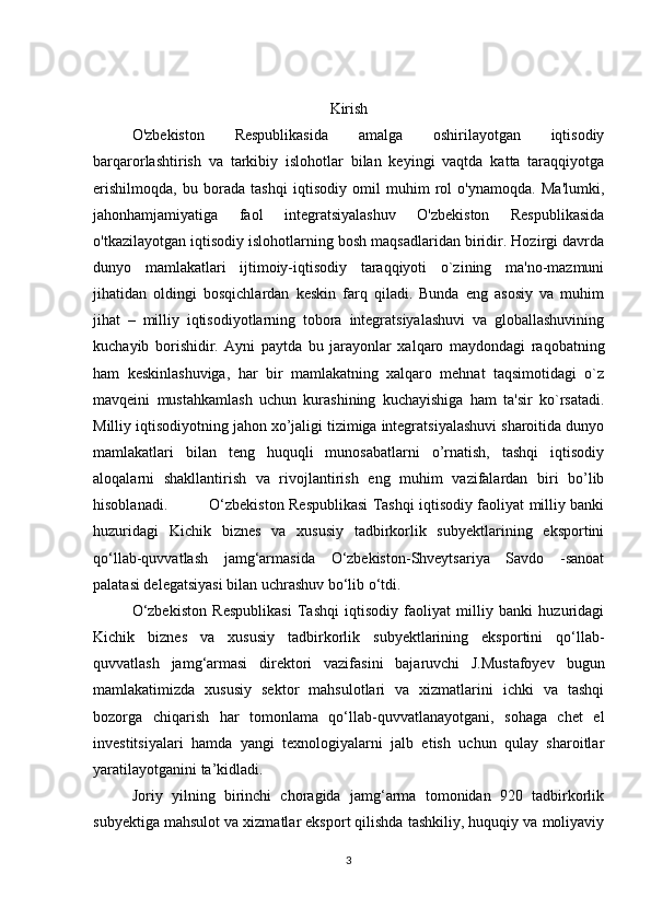Kirish
O'zbekiston   Respublikasida   amalga   oshirilayotgan   iqtisodiy
barqarorlashtirish   va   tarkibiy   islohotlar   bilan   keyingi   vaqtda   katta   taraqqiyotga
erishilmoqda,   bu   borada   tashqi   iqtisodiy   omil   muhim   rol   o'ynamoqda.   Ma'lumki,
jahonhamjamiyatiga   faol   integratsiyalashuv   O'zbekiston   Respublikasida
o'tkazilayotgan iqtisodiy islohotlarning bosh maqsadlaridan biridir. Hozirgi davrda
dunyo   mamlakatlari   ijtimoiy-iqtisodiy   taraqqiyoti   o`zining   ma'no-mazmuni
jihatidan   oldingi   bosqichlardan   kеskin   farq   qiladi.   Bunda   eng   asosiy   va   muhim
jihat   –   milliy   iqtisodiyotlarning   tobora   intеgratsiyalashuvi   va   globallashuvining
kuchayib   borishidir.   Ayni   paytda   bu   jarayonlar   xalqaro   maydondagi   raqobatning
ham   kеskinlashuviga,   har   bir   mamlakatning   xalqaro   mеhnat   taqsimotidagi   o`z
mavqеini   mustahkamlash   uchun   kurashining   kuchayishiga   ham   ta'sir   ko`rsatadi.
Milliy iqtisodiyotning jahon xo’jaligi tizimiga integratsiyalashuvi sharoitida dunyo
mamlakatlari   bilan   teng   huquqli   munosabatlarni   o’rnatish,   tashqi   iqtisodiy
aloqalarni   shakllantirish   va   rivojlantirish   eng   muhim   vazifalardan   biri   bo’lib
hisoblanadi.    O‘zbekiston Respublikasi Tashqi iqtisodiy faoliyat milliy banki
huzuridagi   Kichik   biznes   va   xususiy   tadbirkorlik   subyektlarining   eksportini
qo‘llab-quvvatlash   jamg‘armasida   O‘zbekiston-Shveytsariya   Savdo   -sanoat
palatasi delegatsiyasi bilan uchrashuv bo‘lib o‘tdi.
O‘zbekiston   Respublikasi   Tashqi   iqtisodiy   faoliyat   milliy   banki   huzuridagi
Kichik   biznes   va   xususiy   tadbirkorlik   subyektlarining   eksportini   qo‘llab-
quvvatlash   jamg‘armasi   direktori   vazifasini   bajaruvchi   J.Mustafoyev   bugun
mamlakatimizda   xususiy   sektor   mahsulotlari   va   xizmatlarini   ichki   va   tashqi
bozorga   chiqarish   har   tomonlama   qo‘llab-quvvatlanayotgani,   sohaga   chet   el
investitsiyalari   hamda   yangi   texnologiyalarni   jalb   etish   uchun   qulay   sharoitlar
yaratilayotganini ta’kidladi.
Joriy   yilning   birinchi   choragida   jamg‘arma   tomonidan   920   tadbirkorlik
subyektiga mahsulot va xizmatlar eksport qilishda tashkiliy, huquqiy va moliyaviy
3