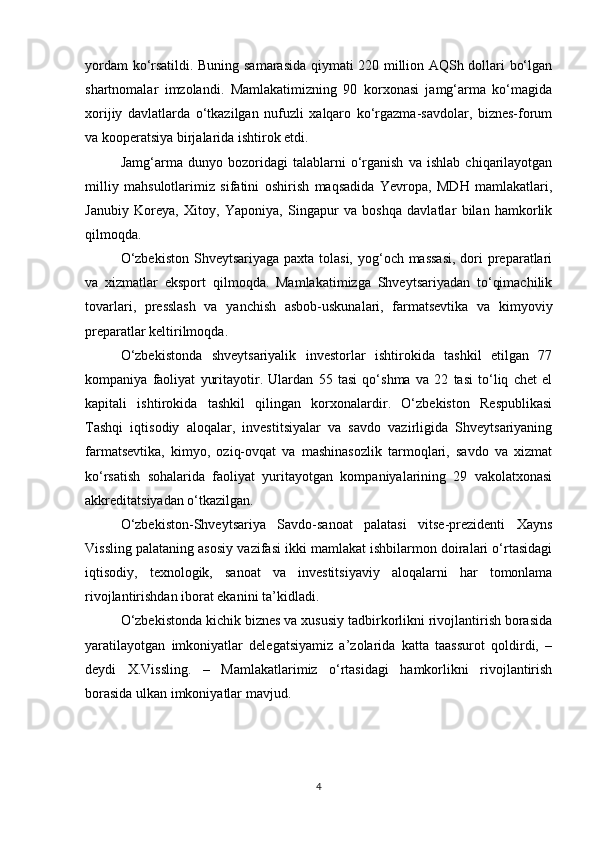 yordam ko‘rsatildi. Buning samarasida qiymati 220 million AQSh dollari bo‘lgan
shartnomalar   imzolandi.   Mamlakatimizning   90   korxonasi   jamg‘arma   ko‘magida
xorijiy   davlatlarda   o‘tkazilgan   nufuzli   xalqaro   ko‘rgazma-savdolar,   biznes-forum
va kooperatsiya birjalarida ishtirok etdi.
Jamg‘arma   dunyo   bozoridagi   talablarni   o‘rganish   va   ishlab   chiqarilayotgan
milliy   mahsulotlarimiz   sifatini   oshirish   maqsadida   Yevropa,   MDH   mamlakatlari,
Janubiy   Koreya,   Xitoy,   Yaponiya,   Singapur   va   boshqa   davlatlar   bilan   hamkorlik
qilmoqda.
O‘zbekiston  Shveytsariyaga  paxta tolasi, yog‘och massasi,  dori  preparatlari
va   xizmatlar   eksport   qilmoqda.   Mamlakatimizga   Shveytsariyadan   to‘qimachilik
tovarlari,   presslash   va   yanchish   asbob-uskunalari,   farmatsevtika   va   kimyoviy
preparatlar keltirilmoqda.
O‘zbekistonda   shveytsariyalik   investorlar   ishtirokida   tashkil   etilgan   77
kompaniya   faoliyat   yuritayotir.   Ulardan   55   tasi   qo‘shma   va   22   tasi   to‘liq   chet   el
kapitali   ishtirokida   tashkil   qilingan   korxonalardir.   O‘zbekiston   Respublikasi
Tashqi   iqtisodiy   aloqalar,   investitsiyalar   va   savdo   vazirligida   Shveytsariyaning
farmatsevtika,   kimyo,   oziq-ovqat   va   mashinasozlik   tarmoqlari,   savdo   va   xizmat
ko‘rsatish   sohalarida   faoliyat   yuritayotgan   kompaniyalarining   29   vakolatxonasi
akkreditatsiyadan o‘tkazilgan.
O‘zbekiston-Shveytsariya   Savdo-sanoat   palatasi   vitse-prezidenti   Xayns
Vissling palataning asosiy vazifasi ikki mamlakat ishbilarmon doiralari o‘rtasidagi
iqtisodiy,   texnologik,   sanoat   va   investitsiyaviy   aloqalarni   har   tomonlama
rivojlantirishdan iborat ekanini ta’kidladi.
O‘zbekistonda kichik biznes va xususiy tadbirkorlikni rivojlantirish borasida
yaratilayotgan   imkoniyatlar   delegatsiyamiz   a’zolarida   katta   taassurot   qoldirdi,   –
deydi   X.Vissling.   –   Mamlakatlarimiz   o‘rtasidagi   hamkorlikni   rivojlantirish
borasida ulkan imkoniyatlar mavjud.
4