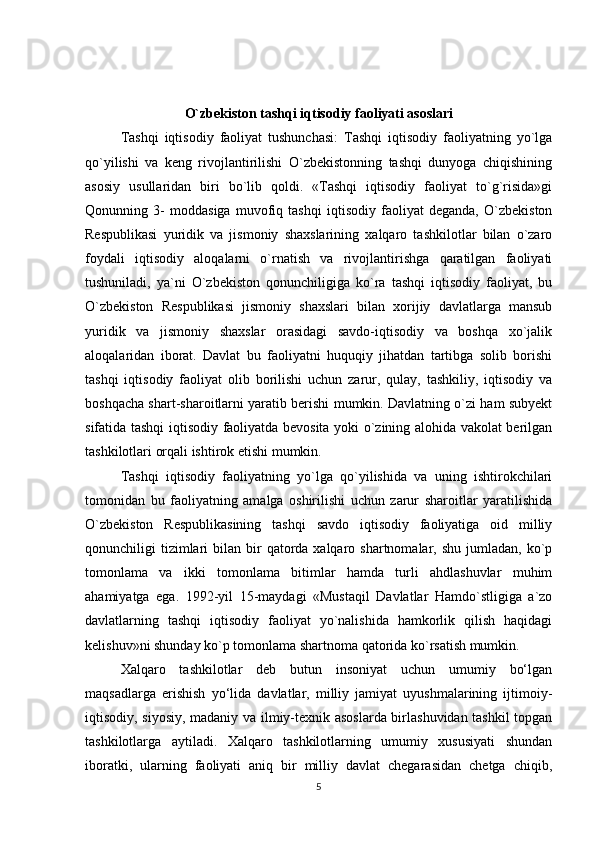 O`zbekiston tashqi iqtisodiy faoliyati asoslari
Tashqi   iqtisodiy   faoliyat   tushunchasi:   Tashqi   iqtisodiy   faoliyatning   yo`lga
qo`yilishi   va   keng   rivojlantirilishi   O`zbekistonning   tashqi   dunyoga   chiqishining
asosiy   usullaridan   biri   bo`lib   qoldi.   «Tashqi   iqtisodiy   faoliyat   to`g`risida»gi
Qonunning   3-   moddasiga   muvofiq   tashqi   iqtisodiy   faoliyat   deganda,   O`zbekiston
Respublikasi   yuridik   va   jismoniy   shaxslarining   xalqaro   tashkilotlar   bilan   o`zaro
foydali   iqtisodiy   aloqalarni   o`rnatish   va   rivojlantirishga   qaratilgan   faoliyati
tushuniladi,   ya`ni   O`zbekiston   qonunchiligiga   ko`ra   tashqi   iqtisodiy   faoliyat,   bu
O`zbekiston   Respublikasi   jismoniy   shaxslari   bilan   xorijiy   davlatlarga   mansub
yuridik   va   jismoniy   shaxslar   orasidagi   savdo-iqtisodiy   va   boshqa   xo`jalik
aloqalaridan   iborat.   Davlat   bu   faoliyatni   huquqiy   jihatdan   tartibga   solib   borishi
tashqi   iqtisodiy   faoliyat   olib   borilishi   uchun   zarur,   qulay,   tashkiliy,   iqtisodiy   va
boshqacha shart-sharoitlarni yaratib berishi mumkin. Davlatning o`zi ham subyekt
sifatida tashqi iqtisodiy faoliyatda bevosita yoki o`zining alohida vakolat berilgan
tashkilotlari orqali ishtirok etishi mumkin.
Tashqi   iqtisodiy   faoliyatning   yo`lga   qo`yilishida   va   uning   ishtirokchilari
tomonidan   bu   faoliyatning   amalga   oshirilishi   uchun   zarur   sharoitlar   yaratilishida
O`zbekiston   Respublikasining   tashqi   savdo   iqtisodiy   faoliyatiga   oid   milliy
qonunchiligi  tizimlari  bilan  bir   qatorda  xalqaro shartnomalar,  shu  jumladan,  ko`p
tomonlama   va   ikki   tomonlama   bitimlar   hamda   turli   ahdlashuvlar   muhim
ahamiyatga   ega.   1992-yil   15-maydagi   «Mustaqil   Davlatlar   Hamdo`stligiga   a`zo
davlatlarning   tashqi   iqtisodiy   faoliyat   yo`nalishida   hamkorlik   qilish   haqidagi
kelishuv»ni shunday ko`p tomonlama shartnoma qatorida ko`rsatish mumkin. 
Xalqaro   tashkilotlar   deb   butun   insoniyat   uchun   umumiy   bo‘lgan
maqsadlarga   erishish   yo‘lida   davlatlar,   milliy   jamiyat   uyushmalarining   ijtimoiy-
iqtisodiy, siyosiy, madaniy va ilmiy-texnik asoslarda birlashuvidan tashkil topgan
tashkilotlarga   aytiladi.   Xalqaro   tashkilotlarning   umumiy   xususiyati   shundan
iboratki,   ularning   faoliyati   aniq   bir   milliy   davlat   chegarasidan   chetga   chiqib,
5 